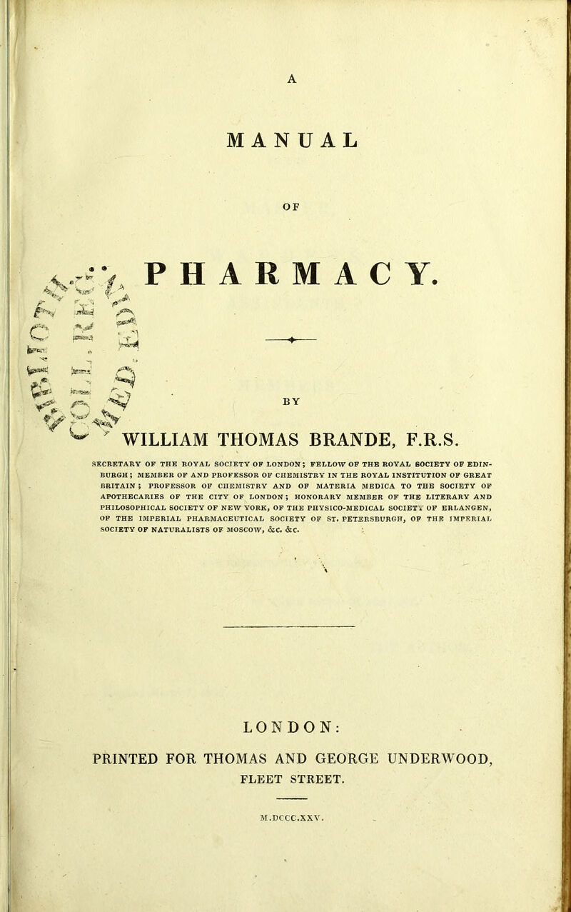 MANUAL OF K srkd e fern'1 few*11' />•- V V- - -*S PHARMACY. BY WILLIAM THOMAS BRANDE, F.R.S. SECRETARY OF THE ROYAL SOCIETY OF LONDON 5 FELLOW OF THE ROYAL 60CIETY OF EDIN- BURGH ; MEMBER OF AND PROFESSOR OF CHEMISTRY IN THE ROYAL INSTITUTION OF GREAT BRITAIN ; PROFESSOR OF CHEMISTRY AND OF MATERIA MEDICA TO THE SOCIETY OF APOTHECARIES OF THE CITY OF LONDON; HONORARY MEMBER OF THE LITERARY AND PHILOSOPHICAL SOCIETY OF NEW YORK, OF THE PHYSICO-MEDICAL SOCIET * OF ERLANGEN, OF THE IMPERIAL PHARMACEUTICAL SOCIETY OF ST. PETERSBURGH, OF THE IMPERIAL SOCIETY OF NATURALISTS OF MOSCOW, &C. &C. LONDON: PRINTED FOR THOMAS AND GEORGE UNDERWOOD, FLEET STREET. M.DCCC.XXV.