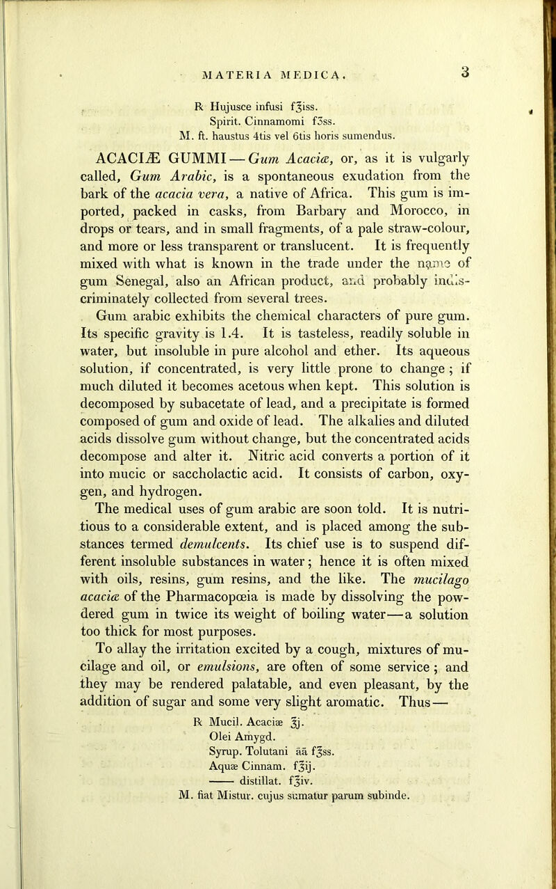 R Hujusce infusi fjiss. Spirit. Cinnamomi f3ss. M. ft. haustus 4tis vel 6tis lions sumendus. ACACIiE GUMMI — Gum Acacia, or, as it is vulgarly called. Gum Arabic, is a spontaneous exudation from the bark of the acacia vera, a native of Africa. This gum is im- ported, packed in casks, from Barbary and Morocco, in drops or tears, and in small fragments, of a pale straw-colour, and more or less transparent or translucent. It is frequently mixed with what is known in the trade under the n^tme of gum Senegal, also an African product, and probably indis- criminately collected from several trees. Gum arabic exhibits the chemical characters of pure gum. Its specific gravity is 1.4. It is tasteless, readily soluble in water, but insoluble in pure alcohol and ether. Its aqueous solution, if concentrated, is very little prone to change ; if much diluted it becomes acetous when kept. This solution is decomposed by subacetate of lead, and a precipitate is formed composed of gum and oxide of lead. The alkalies and diluted acids dissolve gum without change, but the concentrated acids decompose and alter it. Nitric acid converts a portion of it into mucic or saccholactic acid. It consists of carbon, oxy- gen, and hydrogen. The medical uses of gum arabic are soon told. It is nutri- tious to a considerable extent, and is placed among the sub- stances termed demulcents. Its chief use is to suspend dif- ferent insoluble substances in water; hence it is often mixed with oils, resins, gum resins, and the like. The mucilago acacia of the Pharmacopoeia is made by dissolving the pow- dered gum in twice its weight of boiling water—a solution too thick for most purposes. To allay the irritation excited by a cough, mixtures of mu- cilage and oil, or emulsions, are often of some service ; and they may be rendered palatable, and even pleasant, by the addition of sugar and some very slight aromatic. Thus — R Mucil. Acaciae jj. Olei Amygd. Syrup. Tolutani aa. f3ss. Aquae Cinnam. fjij. disdllat. fjiv. M. fiat Mistuv. cujus sumatur parum subinde.