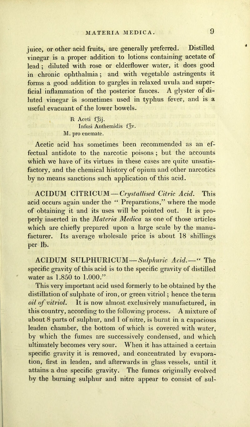 juice, or other acid fruits, are generally preferred. Distilled vinegar is a proper addition to lotions containing acetate of lead ; diluted with rose or elderflower water, it does good in chronic ophthalmia; and with vegetable astringents it forms a good addition to gargles in relaxed uvula and super- ficial inflammation of the posterior fauces. A glyster of di- luted vinegar is sometimes used in typhus fever, and is a useful evacuant of the lower bowels. R Aceti fjij. Infusi Anthemidis fjv. M. pro enemate. Acetic acid has sometimes been recommended as an ef- fectual antidote to the narcotic poisons ; but the accounts which we have of its virtues in these cases are quite unsatis- factory, and the chemical history of opium and other narcotics by no means sanctions such application of this acid. ACIDUM CITRICUM — Crystallised Citric Acid. This acid occurs again under the “ Preparations,” where the mode of obtaining it and its uses will be pointed out. It is pro- perly inserted in the Materia Medica as one of those articles which are chiefly prepared upon a large scale by the manu- facturer. Its average wholesale price is about 18 shillings per lb. ACIDUM SULPHURICUM— Sulphuric Acid.—“ The specific gravity of this acid is to the specific gravity of distilled water as 1.850 to 1.000.” This very important acid used formerly to be obtained by the distillation of sulphate of iron, or green vitriol; hence the term oil of vitriol. It is now almost exclusively manufactured, in this country, according to the following process. A mixture of about 8 parts of sulphur, and 1 of nitre, is burnt in a capacious leaden chamber, the bottom of which is covered with water, by which the fumes are successively condensed, and which ultimately becomes very sour. When it has attained a certain specific gravity it is removed, and concentrated by evapora- tion, first in leaden, and afterwards in glass vessels, until it attains a due specific gravity. The fumes originally evolved by the burning sulphur and nitre appear to consist of sul-