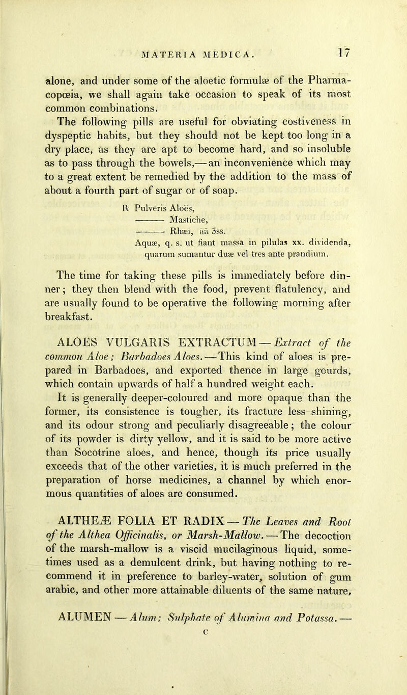 alone, and under some of the aloetic formulae of the Pharma- copoeia, we shall again take occasion to speak of its most common combinations. The following pills are useful for obviating costiveness in dyspeptic habits, but they should not be kept too long in a diy place, as they are apt to become hard, and so insoluble as to pass through the bowels,— an inconvenience which may to a great extent be remedied by the addition to the mass of about a fourth part of sugar or of soap. R Pulveris Aloes, Mastiche, Rhsei, ail 3ss. Aquae, q. s. ut fiant massa in pilulas xx. dividenda, quarum sumantur duae vel tres ante prandium. The time for taking these pills is immediately before din- ner ; they then blend with the food, prevent flatulency, and are usually found to be operative the following morning after breakfast. ALOES VULGARIS EXTRACTUM — Extract of the common Aloe; Barbadoes Aloes. — This kind of aloes is pre- pared in Barbadoes, and exported thence in large gourds, which contain upwards of half a hundred weight each. It is generally deeper-coloured and more opaque than the former, its consistence is tougher, its fracture less shining, and its odour strong and peculiarly disagreeable; the colour of its powder is dirty yellow, and it is said to be more active than Socotrine aloes, and hence, though its price usually exceeds that of the other varieties, it is much preferred in the preparation of horse medicines, a channel by which enor- mous quantities of aloes are consumed. ALTHETE FOLIA ET RADIX—The Leaves and Root of the Althea Officinalis, or Marsh-Mallow. — The decoction of the marsh-mallow is a viscid mucilaginous liquid, some- times used as a demulcent drink, but having nothing to re- commend it in preference to barley-water, solution of gum arabic, and other more attainable diluents of the same nature, ALUMEN — Alum; Sulphate of Alumina and Potassa. — c