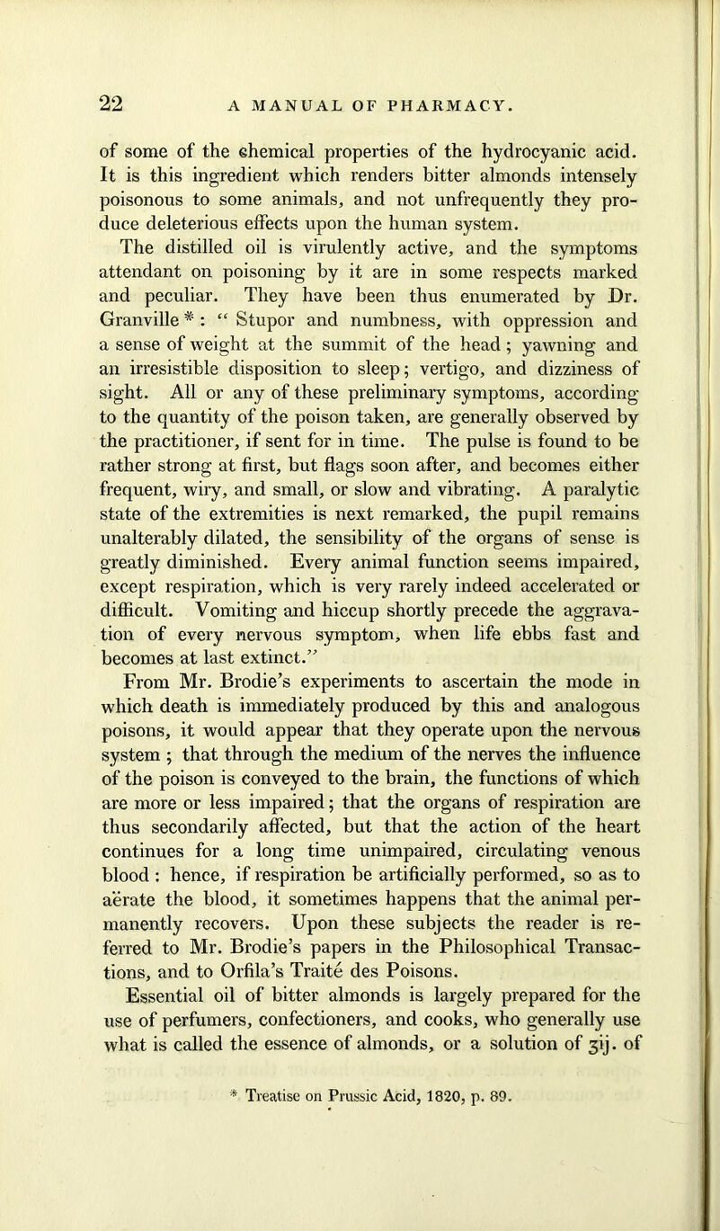 of some of the chemical properties of the hydrocyanic acid. It is this ingredient which renders bitter almonds intensely poisonous to some animals, and not unfrequently they pro- duce deleterious effects upon the human system. The distilled oil is virulently active, and the symptoms attendant on poisoning by it are in some respects marked and peculiar. They have been thus enumerated by Dr. Granville * : “ Stupor and numbness, with oppression and a sense of weight at the summit of the head; yawning and an irresistible disposition to sleep; vertigo, and dizziness of sight. All or any of these preliminary symptoms, according to the quantity of the poison taken, are generally observed by the practitioner, if sent for in time. The pulse is found to be rather strong at first, but flags soon after, and becomes either frequent, wiry, and small, or slow and vibrating. A paralytic state of the extremities is next remarked, the pupil remains unalterably dilated, the sensibility of the organs of sense is greatly diminished. Every animal function seems impaired, except respiration, which is very rarely indeed accelerated or difficult. Vomiting and hiccup shortly precede the aggrava- tion of every nervous symptom, when life ebbs fast and becomes at last extinct.” From Mr. Brodie’s experiments to ascertain the mode in which death is immediately produced by this and analogous poisons, it would appear that they operate upon the nervous system ; that through the medium of the nerves the influence of the poison is conveyed to the brain, the functions of which are more or less impaired; that the organs of respiration are thus secondarily affected, but that the action of the heart continues for a long time unimpaired, circulating venous blood : hence, if respiration be artificially performed, so as to aerate the blood, it sometimes happens that the animal per- manently recovers. Upon these subjects the reader is re- ferred to Mr. Brodie’s papers in the Philosophical Transac- tions, and to Orfila’s Traite des Poisons. Essential oil of bitter almonds is largely prepared for the use of perfumers, confectioners, and cooks, who generally use what is called the essence of almonds, or a solution of 3ij. of * Treatise on Prussic Acid, 1820, p. 89.