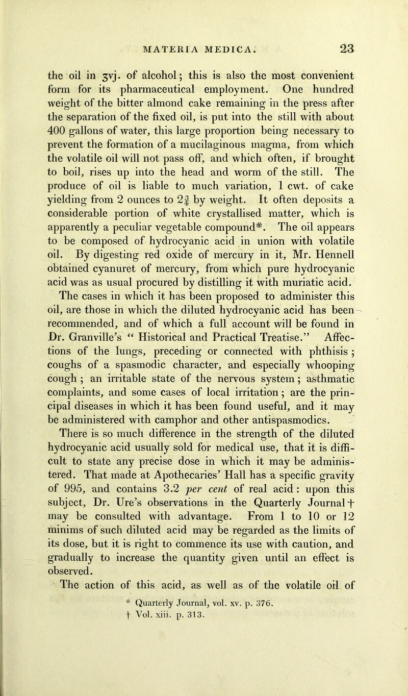 the oil in 3yj. of alcohol; this is also the most convenient form for its pharmaceutical employment. One hundred weight of the bitter almond cake remaining in the press after the separation of the fixed oil, is put into the still with about 400 gallons of water, this large proportion being necessary to prevent the formation of a mucilaginous magma, from which the volatile oil will not pass off, and which often, if brought to boil, rises up into the head and worm of the still. The produce of oil is liable to much variation, 1 cwt. of cake yielding from 2 ounces to 2f by weight. It often deposits a considerable portion of white crystallised matter, which is apparently a peculiar vegetable compound*. The oil appears to be composed of hydrocyanic acid in union with volatile oil. By digesting red oxide of mercury in it, Mr. Hennell obtained cyanuret of mercury, from which pure hydrocyanic acid was as usual procured by distilling it with muriatic acid. The cases in which it has been proposed to administer this oil, are those in which the diluted hydrocyanic acid has been recommended, and of which a full account will be found in Dr. Granville’s “ Historical and Practical Treatise.” Affec- tions of the lungs, preceding or connected with phthisis ; coughs of a spasmodic character, and especially whooping cough ; an irritable state of the nervous system; asthmatic complaints, and some cases of local irritation; are the prin- cipal diseases in which it has been found useful, and it may be administered with camphor and other antispasmodics. There is so much difference in the strength of the diluted hydrocyanic acid usually sold for medical use, that it is diffi- cult to state any precise dose in which it may be adminis- tered. That made at Apothecaries’ Hall has a specific gravity of 995, and contains 3.2 per cent of real acid: upon this subject. Dr. Ure’s observations in the Quarterly Journal f may be consulted with advantage. From 1 to 10 or 12 minims of such diluted acid may be regarded as the limits of its dose, but it is right to commence its use with caution, and gradually to increase the quantity given until an effect is observed. The action of this acid, as well as of the volatile oil of * Quarterly Journal, vol. xv. p. 376. t Vol. xiii. p. 313.