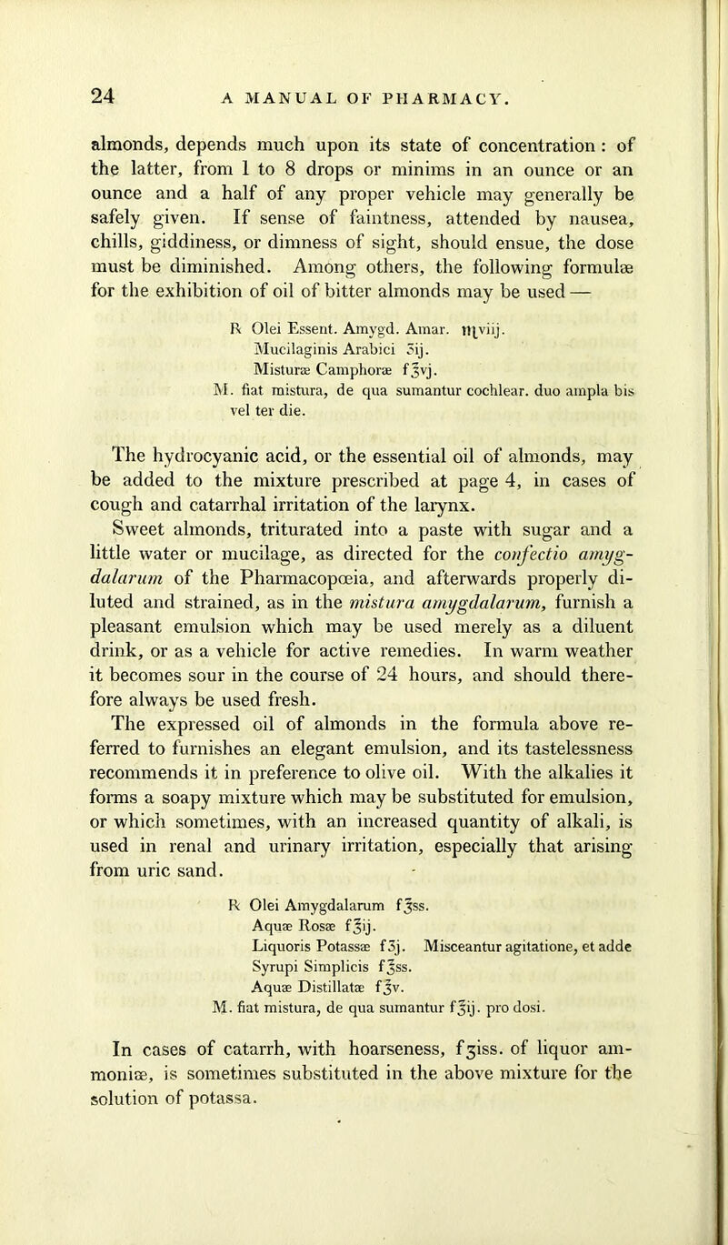 almonds, depends much upon its state of concentration : of the latter, from 1 to 8 drops or minims in an ounce or an ounce and a half of any proper vehicle may generally be safely given. If sense of faintness, attended by nausea, chills, giddiness, or dimness of sight, should ensue, the dose must be diminished. Among others, the following formulae for the exhibition of oil of bitter almonds may be used — R Olei Essent. Amygd. Amar. tqviij. Mucilaginis Arabici oij. Mistur® Camphor® fjivj. M. fiat mistura, de qua sumantur cochlear, duo ampla bis vel ter die. The hydrocyanic acid, or the essential oil of almonds, may be added to the mixture prescribed at page 4, in cases of cough and catarrhal irritation of the larynx. Sweet almonds, triturated into a paste with sugar and a little water or mucilage, as directed for the confectio amyg- dalarum of the Pharmacopoeia, and afterwards properly di- luted and strained, as in the mistura amygdalarum, furnish a pleasant emulsion which may be used merely as a diluent drink, or as a vehicle for active remedies. In warm weather it becomes sour in the course of 24 hours, and should there- fore always be used fresh. The expressed oil of almonds in the formula above re- ferred to furnishes an elegant emulsion, and its tastelessness recommends it in preference to olive oil. With the alkalies it forms a soapy mixture which may be substituted for emulsion, or which sometimes, with an increased quantity of alkali, is used in renal and urinary irritation, especially that arising from uric sand. R Olei Amygdalarum fjss. Aqu® Ros® f jij. Liquoris Potass® f 3j. Misceantur agitatione, et adde Syrupi Simplicis fjss. Aqu® Distillat® fjv. M. fiat mistura, de qua sumantur fjij. pro dosi. In cases of catarrh, with hoarseness, fgiss. of liquor am- monite, is sometimes substituted in the above mixture for the solution of potassa.