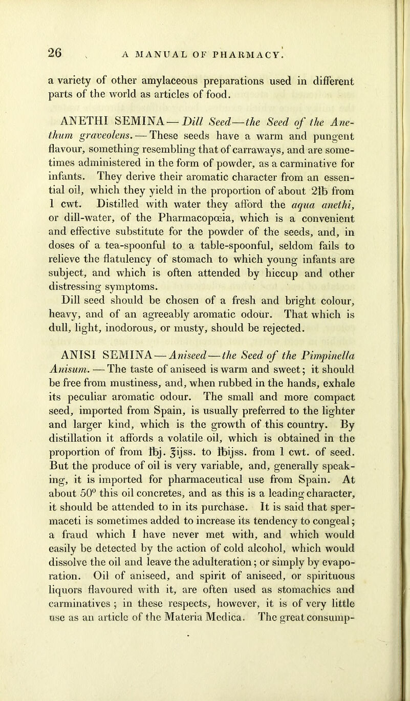 a variety of other amylaceous preparations used in different parts of the world as articles of food. ANETHI SEMINA—Dill Seed—the Seed of the Ane- thurn graveolens. — These seeds have a warm and pungent flavour, something resembling that of carraways, and are some- times administered in the form of powder, as a carminative for infants. They derive their aromatic character from an essen- tial oil, which they yield in the proportion of about 21b from 1 cwt. Distilled with water they afford the aqua anethi, or dill-water, of the Pharmacopoeia, which is a convenient and effective substitute for the powder of the seeds, and, in doses of a tea-spoonful to a table-spoonful, seldom fails to relieve the flatulency of stomach to which young infants are subject, and which is often attended by hiccup and other distressing symptoms. Dill seed should be chosen of a fresh and bright colour, heavy, and of an agreeably aromatic odour. That which is dull, light, inodorous, or musty, should be rejected. ANISI SEMINA — Aniseed — the Seed of the Pimpine/la Anisum. — The taste of aniseed is warm and sweet; it should be free from mustiness, and, when rubbed in the hands, exhale its peculiar aromatic odour. The small and more compact seed, imported from Spain, is usually preferred to the lighter and larger kind, which is the growth of this country. By distillation it affords a volatile oil, which is obtained in the proportion of from fbj. ^ijss. to fbijss. from 1 cwt. of seed. But the produce of oil is very variable, and, generally speak- ing, it is imported for pharmaceutical use from Spain. At about 50° this oil concretes, and as this is a leading character, it should be attended to in its purchase. It is said that sper- maceti is sometimes added to increase its tendency to congeal; a fraud which I have never met with, and which would easily be detected by the action of cold alcohol, which would dissolve the oil and leave the adulteration; or simply by evapo- ration. Oil of aniseed, and spirit of aniseed, or spirituous liquors flavoured with it, are often used as stomachics and carminatives ; in these respects, however, it is of very little use as an article of the Materia Mcdica. The great consump-