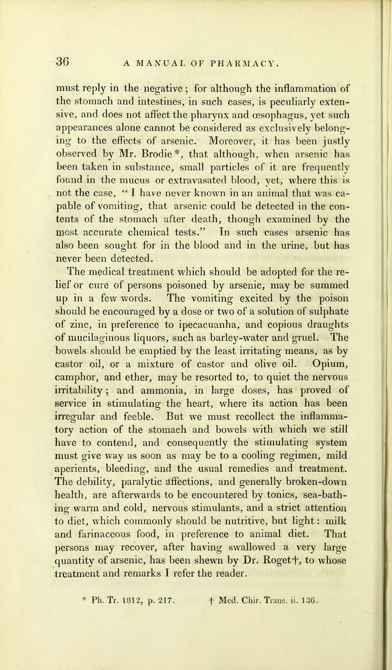 must reply in the negative ; for although the inflammation of the stomach and intestines, in such cases, is peculiarly exten- sive, and does not affect the pharynx and oesophagus, yet such appearances alone cannot be considered as exclusively belong- ing to the effects of arsenic. Moreover, it has been justly observed by Mr. Brodie#, that although, when arsenic has been taken in substance, small particles of it are frequently found in the mucus or extravasated blood, yet, where this is not the case, “ I have never known in an animal that was ca- pable of vomiting, that arsenic could be detected in the con- tents of the stomach after death, though examined by the most accurate chemical tests.” In such cases arsenic has also been sought for in the blood and in the urine, but has never been detected. The medical treatment which should be adopted for the re- lief or cure of persons poisoned by arsenic, may be summed up in a few words. The vomiting excited by the poison should be encouraged by a dose or two of a solution of sulphate of zinc, in preference to ipecacuanha, and copious draughts of mucilaginous liquors, such as barley-water and gruel. The bowels should be emptied by the least irritating means, as by castor oil, or a mixture of castor and olive oil. Opium, camphor, and ether, may be resorted to, to quiet the nervous irritability; and ammonia, in large doses, has proved of service in stimulating the heart, where its action has been irregular and feeble. But we must recollect the inflamma- tory action of the stomach and bowels with which we still have to contend, and consequently the stimulating system must give way as soon as may be to a cooling regimen, mild aperients, bleeding, and the usual remedies and treatment. The debility, paralytic affections, and generally broken-down health, are afterwards to be encountered by tonics, sea-bath- ing warm and cold, nervous stimulants, and a strict attention to diet, which commonly should be nutritive, but light: milk and farinaceous food, in preference to animal diet. That persons may recover, after having swallowed a very large quantity of arsenic, has been shewn by Dr. Rogetf, to whose treatment and remarks I refer the reader.