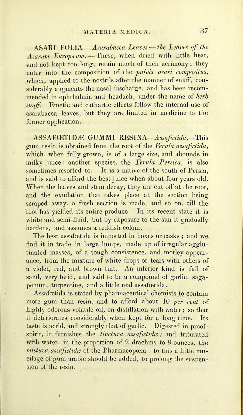 ASARI FOLIA — Asarabacca Leaves-—the Leaves of the Asarum Europium. — These, when dried with little heat, and not kept too long, retain much of their acrimony; they enter into the composition of the pulvis asari compositus, which, applied to the nostrils after the manner of snuff, con- siderably augments the nasal discharge, and has been recom- mended in ophthalmia and headach, under the name of herb snuff. Emetic and cathartic effects follow the internal use of asarabacca leaves, but they are limited in medicine to the former application. ASSAFCETIDiE GUMMI RESIN A—A ssafcdida.—This gum resin is obtained from the root of the Ferula assafoetida, which, when fully grown, is of a large size, and abounds in milky juice : another species, the Ferula Persica, is also sometimes resorted to. It is a native of the south of Persia, and is said to afford the best juice when about four years old. When the leaves and stem decay, they are cut off at the root, and the exudation that takes place at the section being- scraped away, a fresh section is made, and so on, till the root has yielded its entire produce. In its recent state it is white and semi-fluid, but by exposure to the sun it gradually hardens, and assumes a reddish colour. The best assafoetida is imported in boxes or casks ; and we find it in trade in large lumps, made up of irregular agglu- tinated masses, of a tough consistence, and motley appear- ance, from the mixture of white drops or tears with others of a violet, red, and brown tint. An inferior kind is full of sand, very fetid, and said to be a compound of garlic, saga- penum, turpentine, and a little real assafoetida. Assafoetida is stated by pharmaceutical chemists to contain more gum than resin, and to afford about 10 per cent of highly odorous volatile oil, on distillation with water; so that it deteriorates considerably when kept for a long time. Its taste is acrid, and strongly that of garlic. Digested in proof- spirit, it furnishes the tinctura assafcctida; and triturated with water, in the proportion of 2 drachms to 8 ounces, the mistura assafcctida of the Pharmacopoeia : to this a little mu- cilage of gum arabic should be added, to prolong the suspen- sion of the resin.
