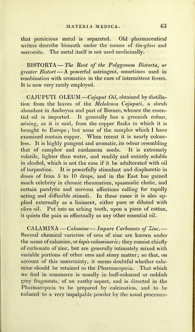 that pernicious metal is separated. Old pharmaceutical writers describe bismuth under the names of tin-glass and marcasite. The metal itself is not used medicinally. BIST ORTA—The Root of the Polygonum Bistorta, or greater Bistort—'A powerful astringent, sometimes used in combination with aromatics in the cure of intermittent fevers. It is now very rarely employed. CAJUPUTI OLEUM—Cajuput Oil, obtained by distilla- tion from the leaves of the Melaleuca Cajuputi, a shrub abundant in Amboyna and part of Borneo, whence the essen- tial oil is imported. It generally has a greenish colour, arising, as it is said, from the copper flasks in which it is brought to Europe; but none of the samples which I have examined contain copper. When recent it is nearly colour- less. It is highly pungent and aromatic, its odour resembling that of camphor and cardamom seeds. It is extremely volatile, lighter than water, and readily and entirely soluble in alcohol, which is not the case if it be adulterated with oil of turpentine. It is powerfully stimulant and diaphoretic in doses of from 5 to 10 drops, and in the East has gained much celebrity in chronic rheumatism, spasmodic cholic, and certain paralytic and nervous affections calling for rapidly acting and diffusible stimuli. In these cases it is also ap- plied externally as a liniment, either pure or diluted with olive oil. Put into an aching tooth, upon a piece of cotton, it quiets the pain as effectually as any other essential oil. CAL AMINA -—• Calamine— Impure Carbonate of Zinc. — Several chemical varieties of ores of zinc are known under the name of calamine, or lapis calaminaris ; they consist chiefly of carbonate of zinc, but are generally intimately mixed with variable portions of other ores and stony matter; so that, on account of this uncertainty, it seems doubtful whether cala- mine should be retained in the Pharmacopoeia. That which we find in commerce is usually in buff-coloured or reddish grey fragments, of an earthy aspect, and is directed in the Pharmacopoeia to be prepared by calcination, and to be reduced to a very impalpable powder by the usual processes-