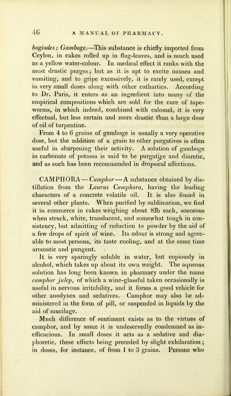 4G bogiodes; Gamboge.—This substance is chiefly imported from Ceylon, in cakes rolled up in flag-leaves, and is much used as a yellow water-colour. In medical effect it ranks with the most drastic purges; but as it is apt to excite nausea and vomiting, and to gripe excessively, it is rarely used, except in very small doses along with other cathartics. According to Dr. Paris, it enters as an ingredient into many of the empirical compositions which are sold for the cure of tape- worms, in which indeed, combined with calomel, it is very effectual, but less certain and more drastic than a large dose of oil of turpentine. From 4 to 6 grains of gamboge is usually a very operative dose, but the addition of a grain to other purgatives is often useful in sharpening their activity. A solution of gamboge in carbonate of potassa is said to be purgative and diuretic, and as such has been recommended in dropsical affections. CAMPHORA— Camphor ■—A substance obtained by dis- tillation from the Laurus Campliora, having the leading characters of a concrete volatile oil. It is also found in several other plants. When purified by sublimation, we find it in commerce in cakes weighing about 81b each, sonorous when struck, white, translucent, and somewhat tough in con- sistency, but admitting of reduction to powder by the aid of a few drops of spirit of wine. Its odour is strong and agree- able to most persons, its taste cooling, and at the same time aromatic and pungent. It is very sparingly soluble in water, but copiously in alcohol, which takes up about its own weight. The aqueous solution has long been known in pharmacy under the name camphor julep, of which a wine-glassful taken occasionally is useful in nervous irritability, and it forms a good vehicle for other anodynes and sedatives. Camphor may also be ad- ministered in the form of pill, or suspended in liquids by the aid of mucilage. Much difference of sentiment exists as to the virtues of camphor, and by some it is undeservedly condemned as in- efficacious. In small doses it acts as a sedative and dia- phoretic, these effects being preceded by slight exhilaration ;