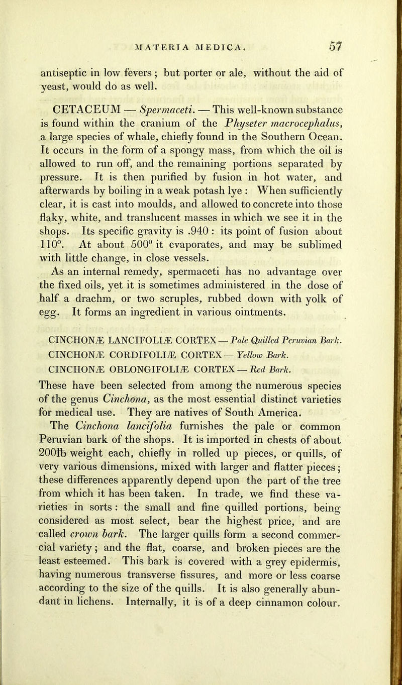 antiseptic in low fevers; but porter or ale, without the aid of yeast, would do as well. CETACEUM — Spermaceti. — This well-known substance is found within the cranium of the Physeter macrocephalus, a large species of whale, chiefly found in the Southern Ocean. It occurs in the form of a spongy mass, from which the oil is allowed to run off, and the remaining portions separated by pressure. It is then purified by fusion in hot water, and afterwards by boiling in a weak potash lye : When sufficiently clear, it is cast into moulds, and allowed to concrete into those flaky, white, and translucent masses in which we see it in the shops. Its specific gravity is .940 : its point of fusion about 110°. At about 500° it evaporates, and may be sublimed with little change, in close vessels. As an internal remedy, spermaceti has no advantage over the fixed oils, yet it is sometimes administered in the dose of half a drachm, or two scruples, rubbed down with yolk of egg. It forms an ingredient in various ointments. CINCHONA LANCIFOLLE CORTEX — Pale Quilled Peruvian Bark. CINCHONA CORDIFOLI/E CORTEX — Yellow Bark. CINCHONE, OBLONGIFOLI/E CORTEX — -Red Bark. These have been selected from among the numerous species of the genus Cinchona, as the most essential distinct varieties for medical use. They are natives of South America. The Cinchona lancifolia furnishes the pale or common Peruvian bark of the shops. It is imported in chests of about 2001b weight each, chiefly in rolled up pieces, or quills, of very various dimensions, mixed with larger and flatter pieces; these differences apparently depend upon the part of the tree from which it has been taken. In trade, we find these va- rieties in sorts : the small and fine quilled portions, being- considered as most select, bear the highest price, and are called crown bark. The larger quills form a second commer- cial variety; and the flat, coarse, and broken pieces are the least esteemed. This bark is covered with a grey epidermis, having numerous transverse fissures, and more or less coarse according to the size of the quills. It is also generally abun- dant in lichens. Internally, it is of a deep cinnamon colour.