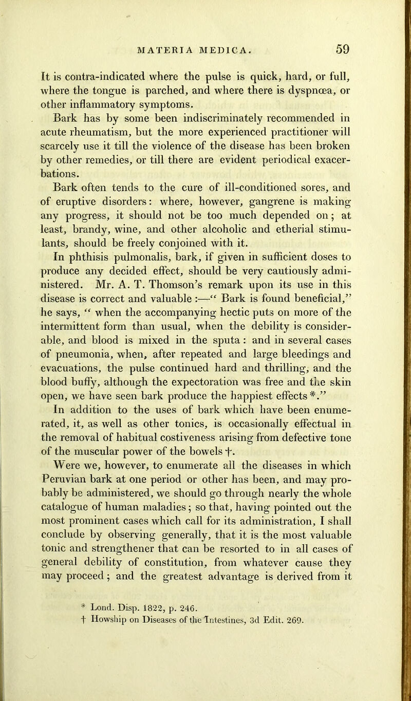 It is contra-indicated where the pulse is quick, hard, or full, where the tongue is parched, and where there is dyspnoea, or other inflammatory symptoms. Bark has by some been indiscriminately recommended in acute rheumatism, but the more experienced practitioner will scarcely use it till the violence of the disease has been broken by other remedies, or till there are evident periodical exacer- bations. Bark often tends to the cure of ill-conditioned sores, and of eruptive disorders: where, however, gangrene is making any progress, it should not be too much depended on; at least, brandy, wine, and other alcoholic and etherial stimu- lants, should be freely conjoined with it. In phthisis pulmonalis, bark, if given in sufficient doses to produce any decided effect, should be very cautiously admi- nistered. Mr. A. T. Thomson’s remark upon its use in this disease is correct and valuable :—“ Bark is found beneficial,” he says, “ when the accompanying hectic puts on more of the intermittent form than usual, when the debility is consider- able, and blood is mixed in the sputa: and in several cases of pneumonia, when, after repeated and large bleedings and evacuations, the pulse continued hard and thrilling, and the blood buffy, although the expectoration was free and the skin open, we have seen bark produce the happiest effects*.” In addition to the uses of bark which have been enume- rated, it, as well as other tonics, is occasionally effectual in the removal of habitual costiveness arising from defective tone of the muscular power of the bowels f. Were we, however, to enumerate all the diseases in which Peruvian bark at one period or other has been, and may pro- bably be administered, we should go through nearly the whole catalogue of human maladies ; so that, having pointed out the most prominent cases which call for its administration, I shall conclude by observing generally, that it is the most valuable tonic and strengthener that can be resorted to in all cases of general debility of constitution, from whatever cause they may proceed; and the greatest advantage is derived from it * Lond. Disp. 1822, p. 246. t Ilowship on Diseases of the Intestines, 3d Edit. 269.