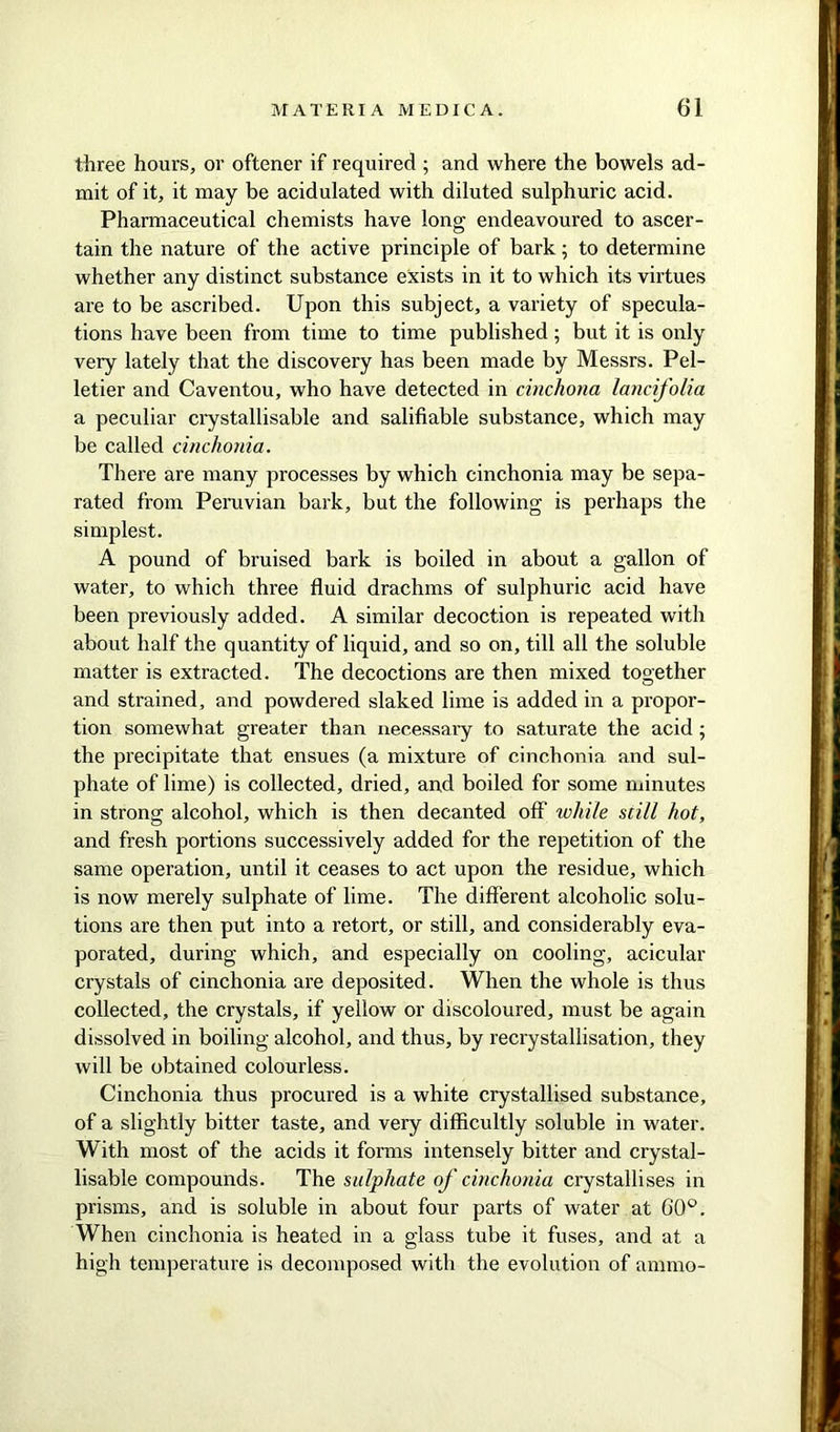 three hours, or oftener if required ; and where the bowels ad- mit of it, it may be acidulated with diluted sulphuric acid. Pharmaceutical chemists have long endeavoured to ascer- tain the nature of the active principle of bark; to determine whether any distinct substance exists in it to which its virtues are to be ascribed. Upon this subject, a variety of specula- tions have been from time to time published; but it is only very lately that the discovery has been made by Messrs. Pel- letier and Caventou, who have detected in cinchona lancifolia a peculiar crystallisable and salifiable substance, which may be called cinchonia. There are many processes by which cinchonia may be sepa- rated from Peruvian bark, but the following is perhaps the simplest. A pound of bruised bark is boiled in about a gallon of water, to which three fluid drachms of sulphuric acid have been previously added. A similar decoction is repeated with about half the quantity of liquid, and so on, till all the soluble matter is extracted. The decoctions are then mixed together and strained, and powdered slaked lime is added in a propor- tion somewhat greater than necessary to saturate the acid 5 the precipitate that ensues (a mixture of cinchonia and sul- phate of lime) is collected, dried, and boiled for some minutes in strong alcohol, which is then decanted off while still hot, and fresh portions successively added for the repetition of the same operation, until it ceases to act upon the residue, which is now merely sulphate of lime. The different alcoholic solu- tions are then put into a retort, or still, and considerably eva- porated, during which, and especially on cooling, acicular crystals of cinchonia are deposited. When the whole is thus collected, the crystals, if yellow or discoloured, must be again dissolved in boiling alcohol, and thus, by recrystallisation, they will be obtained colourless. Cinchonia thus procured is a white crystallised substance, of a slightly bitter taste, and very difficultly soluble in water. With most of the acids it forms intensely bitter and crystal- lisable compounds. The sulphate of cinchonia crystallises in prisms, and is soluble in about four parts of water at 00°. When cinchonia is heated in a glass tube it fuses, and at a high temperature is decomposed with the evolution of ammo-