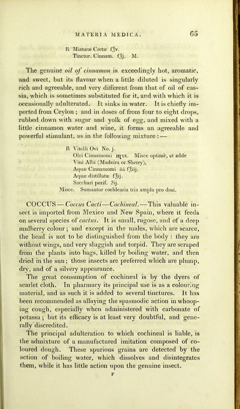 R Misturse Crete fjv. Tinctur. Cinnam. f^j. M. The genuine oil of cinnamon is exceedingly hot, aromatic, and sweet, but its flavour when a little diluted is singularly rich and agreeable, and very different from that of oil of cas- sia, which is sometimes substituted for it, and with which it is occasionally adulterated. It sinks in water. It is chiefly im- ported from Ceylon ; and in doses of from four to eight drops, rubbed down with sugar and yolk of egg, and mixed with a little cinnamon water and wine, it forms an agreeable and powerful stimulant, as in the following mixture : — R Vitelli Ovi No. j. Olei Cinnamomi tn_xx. Misce optimfe, et adde Vini Albi (Madeira or Sherry), Aquaa Cinnamomi aa fjiij. Aqute distillate fjij. Sacchari purif. 5ij. Misce. Sumantur cochlearia tria ampla pro dosi. COCCUS — Coccus Cacti—Cochineal.-—-This valuable in- sect is imported from Mexico and New Spain, where it feeds on several species of cactus. It is small, rugose, and of a deep mulberry colour; and except in the males, which are scarce, the head is not to be distinguished from the body : they are without wings, and very sluggish and torpid. They are scraped from the plants into bags, killed by boiling water, and then dried in the sun; those insects are preferred which are plump, dry, and of a silvery appearance. The great consumption of cochineal is by the dyers of scarlet cloth. In pharmacy its principal use is as a colouring material, and as such it is added to several tinctures. It has been recommended as allaying the spasmodic action in whoop- ing cough, especially when administered with carbonate of potassa; but its efficacy is at least very doubtful, and gene- rally discredited. The principal adulteration to which cochineal is liable, is the admixture of a manufactured imitation composed of co- loured dough. These spurious grains are detected by the action of boiling water, which dissolves and disintegrates them, while it has little action upon the genuine insect. F