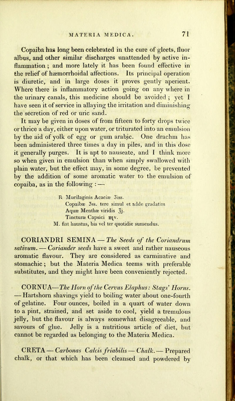 Copaiba has long been celebrated in the cure of gleets, fluor albus, and other similar discharges unattended by active in- flammation ; and more lately it has been found effective in the relief of hsemorrhoidal affections. Its principal operation is diuretic, and in large doses it proves gently aperient. Where there is inflammatory action going on any where in the urinary canals, this medicine should be avoided ; yet I have seen it of service in allaying the irritation and diminishing the secretion of red or uric sand. It may be given in doses of from fifteen to forty drops twice or thrice a day, either upon water, or triturated into an emulsion by the aid of yolk of egg or gum arabic. One drachm has been administered three times a day in piles, and in this dose it generally purges. It is apt to nauseate, and I think more so when given in emulsion than when simply swallowed with plain water, but the effect may, in some degree, be prevented by the addition of some aromatic water to the emulsion of copaiba, as in the following : — R Mucilaginis Acaciae oiss. Copaibae 3ss. tere simul et adde gradatim Aquae Menthae viridis 3j. Tincturae Capsici rqv. M. fiat haustus, bis vel ter quotidie sumendus. CORIANDRI SEMINA — The Seeds of the Coriandrum sativum. — Coriander seeds have a sweet and rather nauseous aromatic flavour. They are considered as carminative and stomachic; but the Materia Medica teems with preferable substitutes, and they might have been conveniently rejected. CORNUA-—The Horn of the Cervus Elaphus: Stags’ Horns. —- Hartshorn shavings yield to boiling water about one-fourth of gelatine. Four ounces, boiled in a quart of water down to a pint, strained, and set aside to cool, yield a tremulous jelly, but the flavour is always somewhat disagreeable, and savours of glue. Jelly is a nutritious article of diet, but cannot be regarded as belonging to the Materia Medica. CRETA — Carbonas Calais friabilis — Chalk. — Prepared chalk, or that which has been cleansed and powdered by