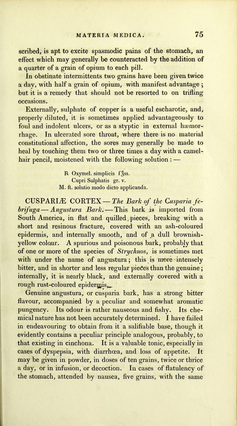 scribed, is apt to excite spasmodic pains of the stomach, an effect which may generally be counteracted by the addition of a quarter of a grain of opium to each pill. In obstinate intermittents two grains have been given twice a day, with half a grain of opium, with manifest advantage ; but it is a remedy that should not be resorted to on trifling occasions. Externally, sulphate of copper is a useful escharotic, and, properly diluted, it is sometimes applied advantageously to foul and indolent ulcers, or as a styptic in external hsemor- rhage. In ulcerated sore throat, where there is no material constitutional affection, the sores may generally be made to heal by touching them two or three times a day with a camel- hair pencil, moistened with the following solution : — R Oxymel. simplicis fjss. Cupri Sulphatis gr. v. M. ft. solutio modo dicto applicanda. CUSPARIiE CORTEX— The Bark of the Guspariafe- brifuga—Angustura Bark.-—This bark is imported from South America, in flat and quilled.pieces, breaking with a short and resinous fracture, covered with an ash-coloured epidermis, and internally smooth, and of a dull brownish- yellow colour. A spurious and poisonous bark, probably that of one or more of the species of Strychnos, is sometimes met with under the name of angustura; this is more intensely bitter, and in shorter and less regular piece's than the genuine; internally, it is nearly black, and externally covered with a rough rust-coloured epidergjis^ Genuine angustura, or cusparia bark, has a strong bitter flavour, accompanied by a peculiar and somewhat aromatic pungency. Its odour is rather nauseous and fishy. Its che- mical nature has not been accurately determined. I have failed in endeavouring to obtain from it a salifiable base, though it evidently contains a peculiar principle analogous, probably, to that existing in cinchona. It is a valuable tonic, especially in cases of dyspepsia, with diarrhoea, and loss of appetite. It may be given in powder, in doses of ten grains, twice or thrice a day, or in infusion, or decoction. In cases of flatulency of the stomach, attended by nausea, five grains, with the same