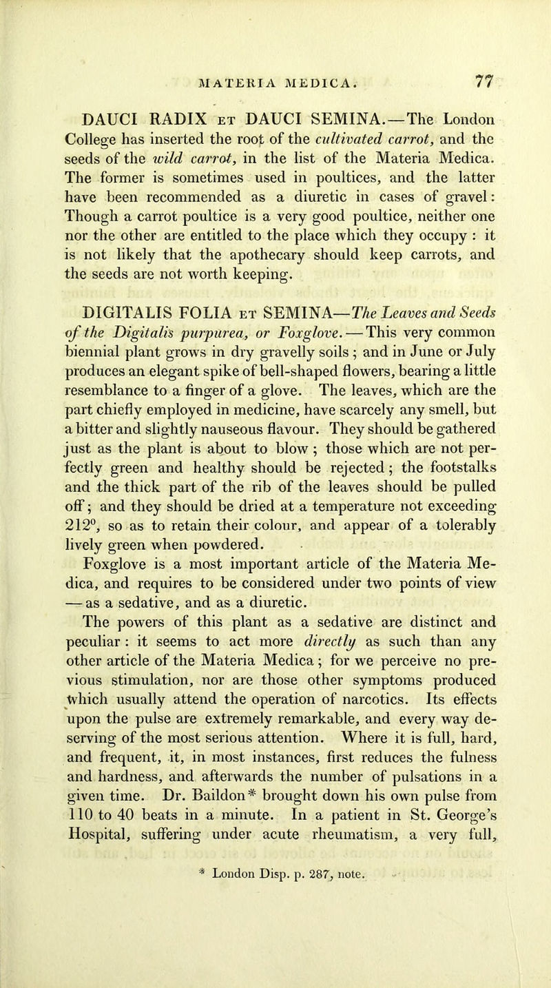 DAUCI RADIX et DAUCI SEMINA.—The London College has inserted the root of the cultivated carrot, and the seeds of the wild carrot, in the list of the Materia Medica. The former is sometimes used in poultices, and the latter have been recommended as a diuretic in cases of gravel: Though a carrot poultice is a very good poultice, neither one nor the other are entitled to the place which they occupy : it is not likely that the apothecary should keep carrots, and the seeds are not worth keeping. DIGITALIS FOLIA et SEMINA—The Leaves and Seeds of the Digitalis purpurea, or Foxglove. — This very common biennial plant grows in dry gravelly soils ; and in June or July produces an elegant spike of bell-shaped flowers, bearing a little resemblance to a finger of a glove. The leaves, which are the part chiefly employed in medicine, have scarcely any smell, but a bitter and slightly nauseous flavour. They should be gathered just as the plant is about to blow ; those which are not per- fectly green and healthy should be rejected; the footstalks and the thick part of the rib of the leaves should be pulled off; and they should be dried at a temperature not exceeding 212°, so as to retain their colour, and appear of a tolerably lively green when powdered. Foxglove is a most important article of the Materia Me- dica, and requires to be considered under two points of view — as a sedative, and as a diuretic. The powers of this plant as a sedative are distinct and peculiar : it seems to act more directly as such than any other article of the Materia Medica; for we perceive no pre- vious stimulation, nor are those other symptoms produced which usually attend the operation of narcotics. Its effects upon the pulse are extremely remarkable, and every way de- serving of the most serious attention. Where it is full, hard, and frequent, it, in most instances, first reduces the fulness and hardness, and afterwards the number of pulsations in a given time. Dr. Baildon* brought down his own pulse from 110 to 40 beats in a minute. In a patient in St. George’s Hospital, suffering under acute rheumatism, a very full. * London Disp. p. 287, note.