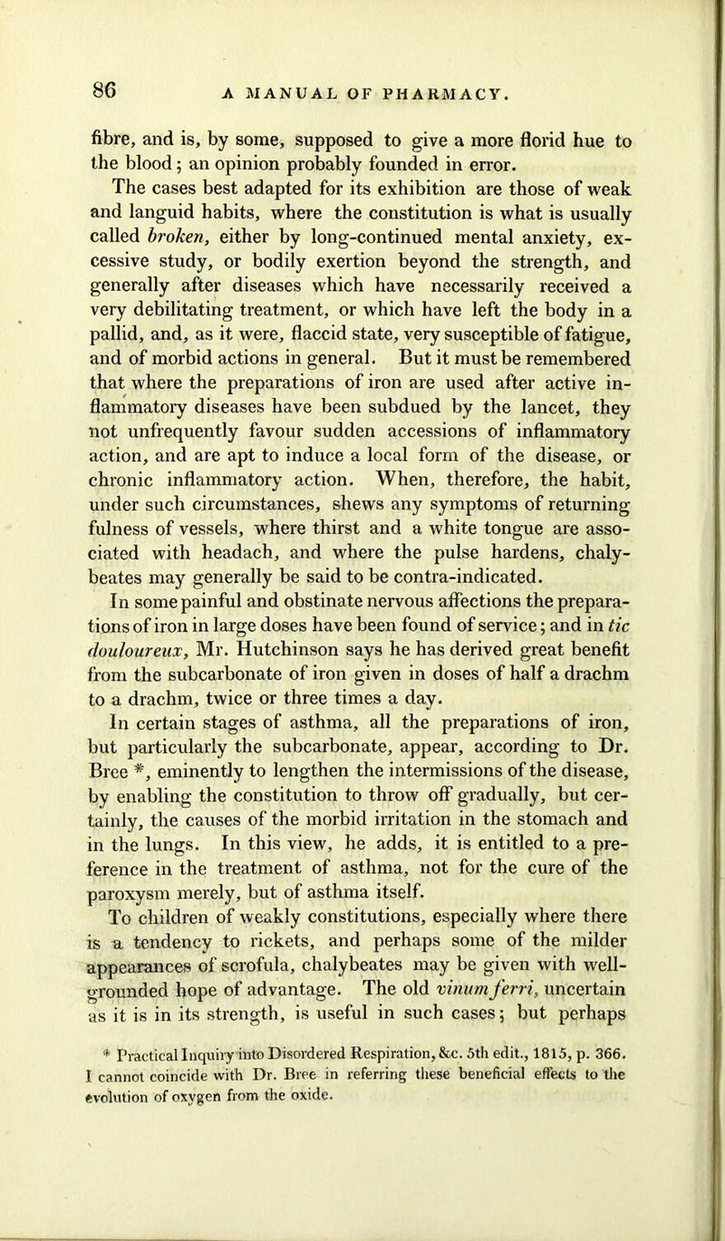 fibre, and is, by some, supposed to give a more florid hue to the blood; an opinion probably founded in error. The cases best adapted for its exhibition are those of weak and languid habits, where the constitution is what is usually called broken, either by long-continued mental anxiety, ex- cessive study, or bodily exertion beyond the strength, and generally after diseases which have necessarily received a very debilitating treatment, or which have left the body in a pallid, and, as it were, flaccid state, very susceptible of fatigue, and of morbid actions in general. But it must be remembered that where the preparations of iron are used after active in- flammatory diseases have been subdued by the lancet, they not unfrequently favour sudden accessions of inflammatory action, and are apt to induce a local form of the disease, or chronic inflammatory action. When, therefore, the habit, under such circumstances, shews any symptoms of returning fulness of vessels, where thirst and a white tongue are asso- ciated with headach, and where the pulse hardens, chaly- beates may generally be said to be contra-indicated. In some painful and obstinate nervous affections the prepara- tions of iron in large doses have been found of service; and in tic douloureux, Mr. Hutchinson says he has derived great benefit from the subcarbonate of iron given in doses of half a drachm to a drachm, twice or three times a day. In certain stages of asthma, all the preparations of iron, but particularly the subcarbonate, appear, according to Dr. Bree #, eminently to lengthen the intermissions of the disease, by enabling the constitution to throw off gradually, but cer- tainly, the causes of the morbid irritation in the stomach and in the lungs. In this view, he adds, it is entitled to a pre- ference in the treatment of asthma, not for the cure of the paroxysm merely, but of asthma itself. To children of weakly constitutions, especially where there is a tendency to rickets, and perhaps some of the milder appearances of scrofula, chalybeates may be given with well- grounded hope of advantage. The old vinumferri, uncertain as it is in its strength, is useful in such cases; but perhaps * Practical Inquiryinto Disordered Respiration, &c. 5th edit., 1815, p. 366. I cannot coincide with Dr. Bree in referring these beneficial effects to the evolution of oxygen from the oxide.