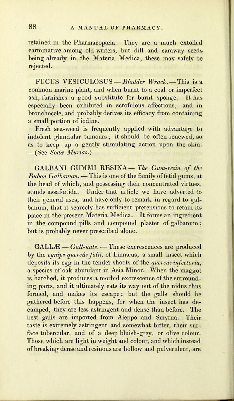 retained in the Pharmacopoeia. They are a much extolled carminative among old writers, but dill and caraway seeds being already in the Materia Medica, these may safely be rejected. FUCUS VESICULOSUS — Bladder Wrack. — This is a common marine plant, and when burnt to a coal or imperfect ash, furnishes a good substitute for burnt sponge. It has especially been exhibited in scrofulous affections, and in bronchocele, and probably derives its efficacy from containing a small portion of iodine. Fresh sea-weed is frequently applied with advantage to indolent glandular tumours; it should be often renewed, so as to keep up a gently stimulating action upon the skin. —(See Soda Marias.) GALBANI GUMMI RESINA— The Gum-resin of the Bubon Galbanum. — This is one of the family of fetid gums, at the head of which, and possessing their concentrated virtues, stands assafoetida. Under that article we have adverted to their general uses, and have only to remark in regard to gal- banum, that it scarcely has sufficient pretensions to retain its place in the present Materia Medica. It forms an ingredient in the compound pills and compound plaster of galbanum ; but is probably never prescribed alone. GALLiE — Gall-nuts. — These excrescences are produced by the cynips quercus folii, of Linnaeus, a small insect which deposits its egg in the tender shoots of the quercus infectoria, a species of oak abundant in Asia Minor. When the maggot is hatched, it produces a morbid excrescence of the surround- ing parts, and it ultimately eats its way out of the nidus thus formed, and makes its escape; but the galls should be gathered before this happens, for when the insect has de- camped, they are less astringent and dense than before. The best galls are imported from Aleppo and Smyrna. Their taste is extremely astringent and somewhat bitter, their sur- face tubercular, and of a deep bluish-grey, or olive colour. Those which are light in weight and colour, and which instead of breaking dense and resinous are hollow and pulverulent, are