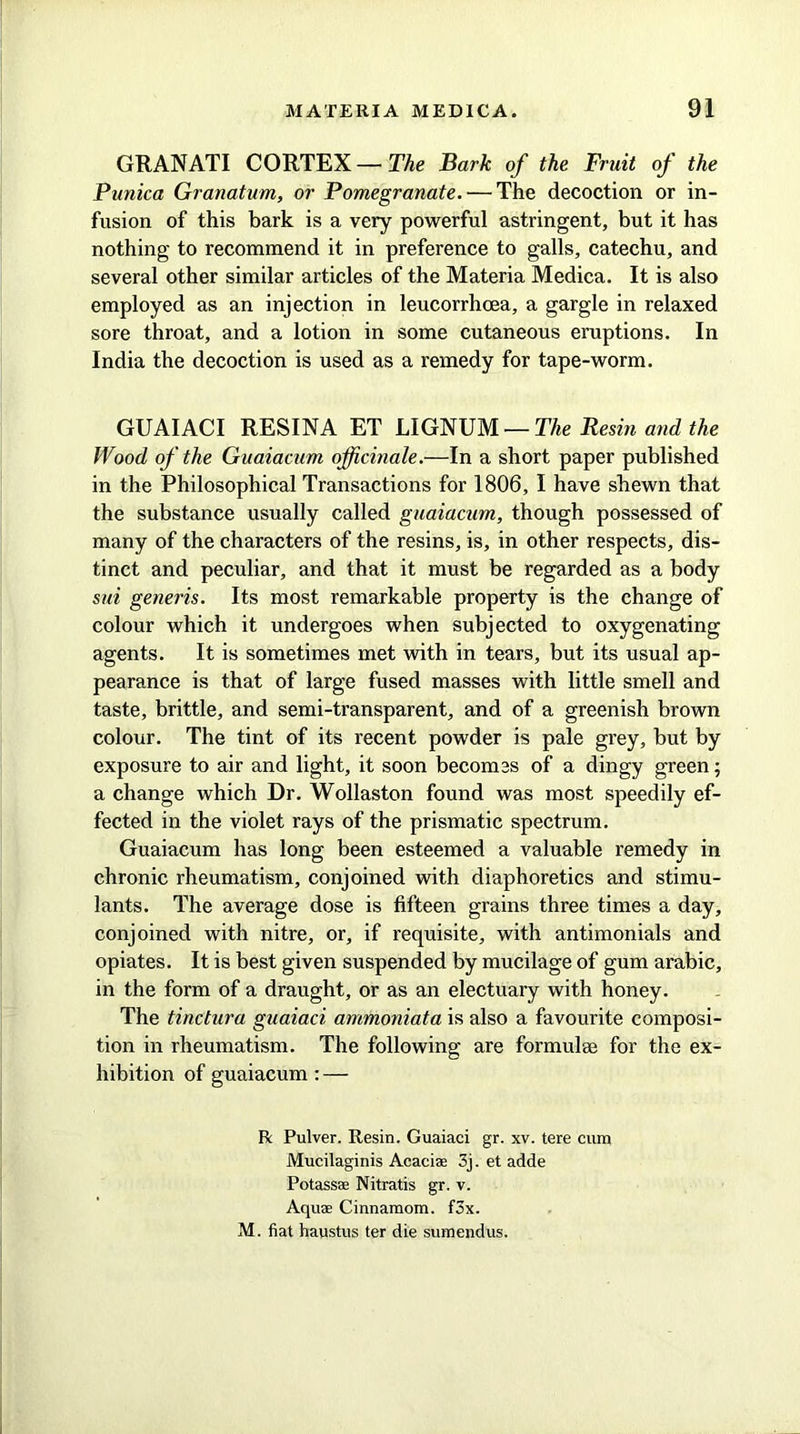 GRAN ATI CORTEX — The Bark of the Fruit of the Punka Granatum, or Pomegranate. ■—The decoction or in- fusion of this bark is a very powerful astringent, but it has nothing to recommend it in preference to galls, catechu, and several other similar articles of the Materia Medica. It is also employed as an injection in leucorrhcea, a gargle in relaxed sore throat, and a lotion in some cutaneous eruptions. In India the decoction is used as a remedy for tape-worm. GUAIACI RESINA ET LIGNUM — The Resin and the Wood of the Guaiacum officinale.—In a short paper published in the Philosophical Transactions for 1806, I have shewn that the substance usually called guaiacum, though possessed of many of the characters of the resins, is, in other respects, dis- tinct and peculiar, and that it must be regarded as a body sui generis. Its most remarkable property is the change of colour which it undergoes when subjected to oxygenating agents. It is sometimes met with in tears, but its usual ap- pearance is that of large fused masses with little smell and taste, brittle, and semi-transparent, and of a greenish brown colour. The tint of its recent powder is pale grey, but by exposure to air and light, it soon becomes of a dingy green; a change which Dr. Wollaston found was most speedily ef- fected in the violet rays of the prismatic spectrum. Guaiacum has long been esteemed a valuable remedy in chronic rheumatism, conjoined with diaphoretics and stimu- lants. The average dose is fifteen grains three times a day, conjoined with nitre, or, if requisite, with antimonials and opiates. It is best given suspended by mucilage of gum arabic, in the form of a draught, or as an electuary with honey. The tinctura guaiaci ammoniata is also a favourite composi- tion in rheumatism. The following are formulae for the ex- hibition of guaiacum: — R Pulver. Resin. Guaiaci gr. xv. tere cum Mucilaginis Acacia 3j. et adde Potass® Nitratis gr. v. Aquae Cinnamom. fox. M. fiat haustus ter die sumendus.