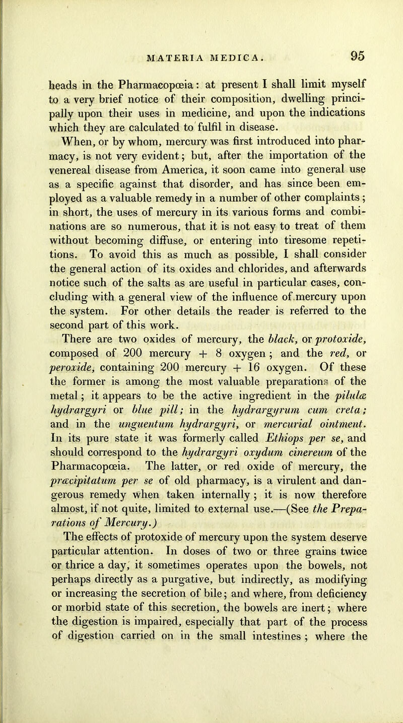 heads in the Pharmacopoeia: at present I shall limit myself to a very brief notice of their composition, dwelling princi- pally upon their uses in medicine, and upon the indications which they are calculated to fulfil in disease. When, or by whom, mercury was first introduced into phar- macy, is not very evident; but, after the importation of the venereal disease from America, it soon came into general use as a specific against that disorder, and has since been em- ployed as a valuable remedy in a number of other complaints; in short, the uses of mercury in its various forms and combi- nations are so numerous, that it is not easy to treat of them without becoming diffuse, or entering into tiresome repeti- tions. To avoid this as much as possible, I shall consider the general action of its oxides and chlorides, and afterwards notice such of the salts as are useful in particular cases, con- cluding with a general view of the influence of.mercury upon the system. For other details the reader is referred to the second part of this work. There are two oxides of mercury, the black, ox protoxide, composed of 200 mercury + 8 oxygen ; and the red, or peroxide, containing 200 mercury + 16 oxygen. Of these the former is among the most valuable preparations of the metal; it appears to be the active ingredient in the pilulce liydrargyri or blue pill; in the hydrargyrum cum creta; and in the unguentum liydrargyri, or mercurial ointment. In its pure state it was formerly called Ethiops per se, and should correspond to the liydrargyri oxydurn cinereum of the Pharmacopoeia. The latter, or red oxide of mercury, the pr&cipitatum per se of old pharmacy, is a virulent and dan- gerous remedy when taken internally ; it is now therefore almost, if not quite, limited to external use.—(See the Prepa- rations of Mercury.) The effects of protoxide of mercury upon the system deserve particular attention. In doses of two or three grains twice or thrice a day, it sometimes operates upon the bowels, not perhaps directly as a purgative, but indirectly, as modifying or increasing the secretion of bile; and where, from deficiency or morbid state of this secretion, the bowels are inert; where the digestion is impaired, especially that part of the process of digestion carried on in the small intestines ; where the