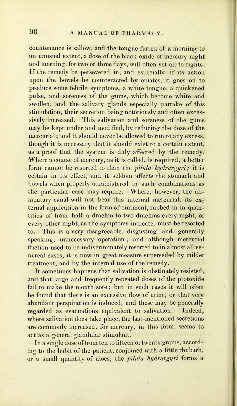 countenance is sallow, and the tongue furred of a morning to an unusual extent, a dose of the black oxide of mercury night and morning, for two or three days, will often set all to rights. If the remedy be persevered in, and especially, if its action upon the bowels be counteracted by opiates, it goes on to produce some febrile symptoms, a white tongue, a quickened pulse, and soreness of the gums, which become white and swollen, and the salivary glands especially partake of this stimulation, their secretion being notoriously and often exces- sively increased. This salivation and soreness of the gums may be kept under and modified, by reducing the dose of the mercurial; and it should never be allowed to run to any excess, though it is necessary that it should exist to a certain extent, as a proof that the system is duly affected by the remedy. Where a course of mercury, as it is called, is required, a better form cannot be resorted to than the pilula hydrargyri; it is certain in its effect, and it seldom affects the stomach and bowels when properly administered in such combinations as the particular case may require. Where, however, the ali- mentary canal will not bear this internal mercurial, its ex_- ternal application in the form of ointment, rubbed in in quan- tities of from half a drachm to two drachms every nig-ht, or every other night, as the symptoms indicate, must be resorted to. This is a very disagreeable, disgusting, and, generally speaking, unnecessary operation ; and although mercurial friction used to be indiscriminately resorted to in almost all ve- nereal cases, it is now in great measure superseded by milder treatment, and by the internal use of the remedy. It sometimes happens that salivation is obstinately resisted, and that large and frequently repeated doses of the protoxide fail to make the mouth sore; but in such cases it will often be found that there is an excessive flow of urine, or that very abundant perspiration is induced, and these may be generally regarded as evacuations equivalent to salivation. Indeed, where salivation does take place, the last-mentioned secretions are commonly increased, for mercury, in this form, seems to act as a general glandular stimulant. In a single dose of from ten to fifteen or twenty grains, accord- ing to the habit of the patient, conjoined with a little rhubarb, or a small quantity of aloes, the pilula hydrargyri forms a