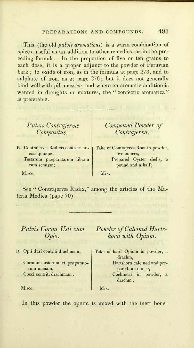 This (the old pulvis aromaticus) is a warm combination of spices, useful as an addition to other remedies, as in the pre- ceding formula. In the proportion of five or ten grains to each dose, it is a proper adjunct to the powder of Peruvian bark ; to oxide of iron, as in the formula at page 273, and to sulphate of iron, as at page 276; but it does not generally bind well with pill masses; and where an aromatic addition is wanted in draughts or mixtures, the “ confectio aromatica” is preferable. Pulvis Contrajcrvce Compositus. Compound Powder of Contrajerva. R Contrajeme Radicis contrite un- cias quinque, Testarum praparatarum libram cum semisse; Misce. Take of Contrajerva Root in powder, five ounces, Prepared Oyster shells, a pound and a half; Mix. See “ Contrajervae Radix,” among the articles of the Ma- teria Medica (page 70). Pulvis Cornu Usti cum Opio. R Opii duri contriti drachmam, Cornuum ustorum et prasparato- rum unciam, Cocci contriti drachmam; Misce. Powder of Calcined Harts- horn with Opium. Take of hard Opium in powder, a drachm, Hartshorn calcined and pre- pared, an ounce, Cochineal in powder, a drachm; Mix. In this powder the opium is mixed with the inert bone-