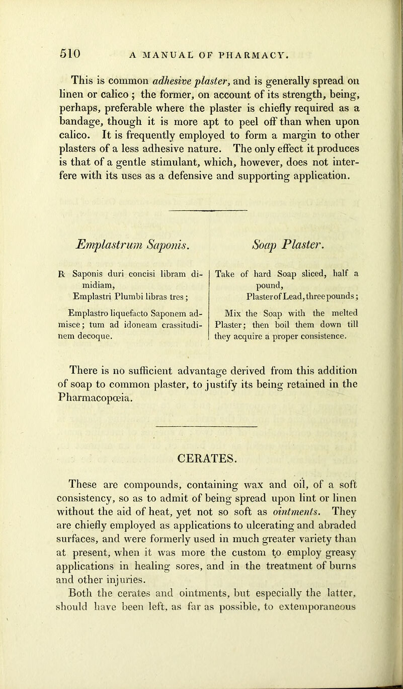 This is common adhesive plaster, and is generally spread on linen or calico ; the former, on account of its strength, being, perhaps, preferable where the plaster is chiefly required as a bandage, though it is more apt to peel off than when upon calico. It is frequently employed to form a margin to other plasters of a less adhesive nature. The only effect it produces is that of a gentle stimulant, which, however, does not inter- fere with its uses as a defensive and supporting application. Emplastrum Saponis. Soap Plaster. R Saponis duri concisi libram di- midiam, Emplastri Plumbi libras tres; Emplastro liquefacto Saponem ad- raisce; turn ad idoneam crassitudi- nem decoque. Take of hard Soap sliced, half a pound, Plasterof Lead, three pounds; Mix the Soap with the melted Plaster; then boil them down till they acquire a proper consistence. There is no sufficient advantage derived from this addition of soap to common plaster, to justify its being retained in the Pharmacopoeia. CERATES. These are compounds, containing wax and oil, of a soft consistency, so as to admit of being spread upon lint or linen without the aid of heat, yet not so soft as ointments. They are chiefly employed as applications to ulcerating and abraded surfaces, and were formerly used in much greater variety than at present, when it was more the custom to employ greasy applications in healing sores, and in the treatment of burns and other injuries. Both the cerates and ointments, but especially the latter, should have been left, as far as possible, to extemporaneous