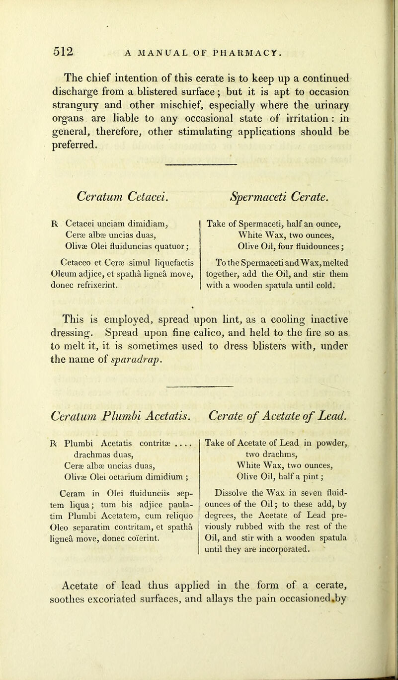 The chief intention of this cerate is to keep up a continued discharge from a blistered surface; but it is apt to occasion strangury and other mischief, especially where the urinary organs are liable to any occasional state of irritation: in general, therefore, other stimulating applications should be preferred. Ceratum Cetacei. R Cetacei unciam dimidiam, Cera albse uncias duas, Olivas Olei fluiduncias quatuor; Cetaceo et Cera simul liquefactis Oleum adjice, et spatha lignea move, donee refrixerint. Spermaceti Cerate. Take of Spermaceti, half an ounce, White Wax, two ounces, Olive Oil, four fluidounces; To the Spermaceti and Wax, melted together, add the Oil, and stir them with a wooden spatula until cold. This is employed, spread upon lint, as a cooling inactive dressing. Spread upon fine calico, and held to the fire so as to melt it, it is sometimes used to dress blisters with, under the name of sparadrap. Ceratum Plumbi Acetatis. R Plumbi Acetatis contritae .... drachmas duas, Cera albse uncias duas, Olivee Olei octarium dimidium ; Ceram in Olei fluidunciis sep- tem liqua; turn his adjice paula- tim Plumbi Acetatem, cum reliquo Oleo separatim contritam, et spatha lignea move, donee coierint. Cerate of Acetate of Lead. Take of Acetate of Lead in powder, two drachms, White Wax, two ounces, Olive Oil, half a pint; Dissolve the Wax in seven fluid- ounces of the Oil; to these add, by degrees, the Acetate of Lead pre- viously rubbed with the rest of the Oil, and stir with a wooden spatula until they are incorporated. Acetate of lead thus applied in the form of a cerate, soothes excoriated surfaces, and allays the pain occasioned.by