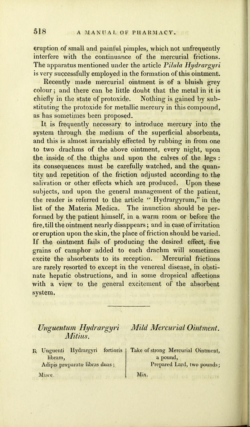 eruption of small and painful pimples, which not unfrequently interfere with the continuance of the mercurial frictions. The apparatus mentioned under the article Pilula Hydrargyri is very successfully employed in the formation of this ointment. Recently made mercurial ointment is of a bluish grey colour; and there can be little doubt that the metal in it is chiefly in the state of protoxide. Nothing is gained by sub- stituting the protoxide for metallic mercury in this compound, as has sometimes been proposed. It is frequently necessary to introduce mercury into the system through the medium of the superficial absorbents, and this is almost invariably effected by rubbing in from one to two drachms of the above ointment, every night, upon the inside of the thighs and upon the calves of the legs : its consequences must be carefully watched, and the quan- tity and repetition of the friction adjusted according to the salivation or other effects which are produced. Upon these subjects, and upon the general management of the patient, the reader is referred to the article “ Hydrargyrum,” in the list of the Materia Medica. The inunction should be per- formed by the patient himself, in a warm room or before the fire, till the ointment nearly disappears; and in case of irritation or eruption upon the skin, the place of friction should be varied. If the ointment fails of producing the desired effect, five grains of camphor added to each drachm will sometimes excite the absorbents to its reception. Mercurial frictions are rarely resorted to except in the venereal disease, in obsti- nate hepatic obstructions, and in some dropsical affections with a view to the general excitement of the absorbent system. Unguentum Hydrargyri Mild Mercurial Ointment. Mitias. Unguenti Hydrargyri fortioris libram, Adipis prseparatae libras duas ; Take of strong Mercurial Ointment, a pound, Prepared Lard, two pounds; Misee. Mix.