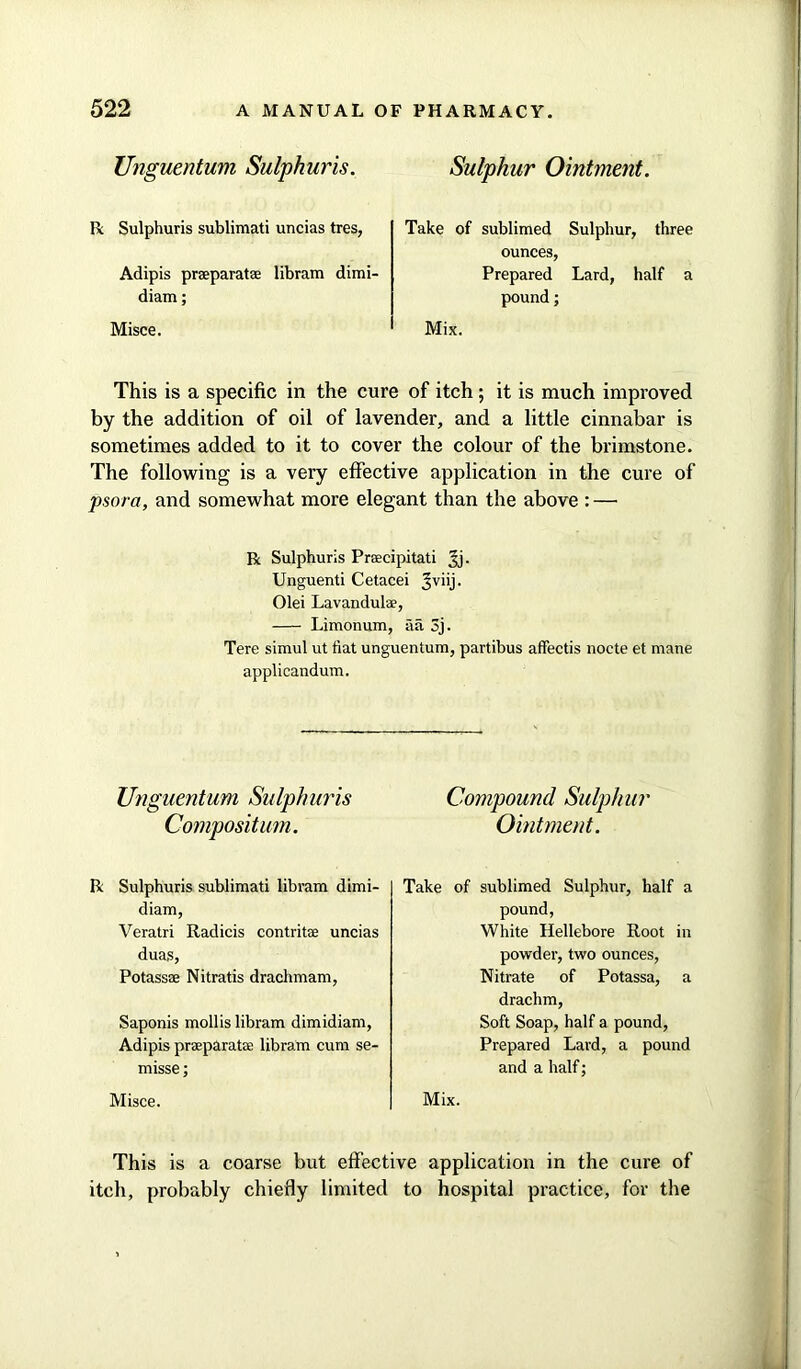 Unguentum Sulphuris. R Sulphuris sublimati uncias tres, Adipis praeparatae libram dimi- diam; Misce. Sulphur Ointment. Take of sublimed Sulphur, three ounces, Prepared Lard, half a pound; Mix. This is a specific in the cure of itch; it is much improved by the addition of oil of lavender, and a little cinnabar is sometimes added to it to cover the colour of the brimstone. The following is a very effective application in the cure of psora, and somewhat more elegant than the above : — R Sulphuris Praecipitati Jj. Unguenti Cetacei Jviij. Olei Lavandulae, Limonum, fia 3j. Tere simul ut fiat unguentum, partibus affectis nocte et mane applicandum. Unguentum Sulphuris Compound Sulphur Compositum. Ointment. R Sulphuris sublimati libram dimi- diam, Veratri Radicis contritae uncias duas, Potass® Nitratis drachmam, Saponis mollis libram dimidiam, Adipis praparat® libram cum se- misse; Misce. Take of sublimed Sulphur, half a pound, White Hellebore Root in powder, two ounces, Nitrate of Potassa, a drachm, Soft Soap, half a pound, Prepared Lard, a pound and a half; Mix. This is a coarse but effective application in the cure of itch, probably chiefly limited to hospital practice, for the