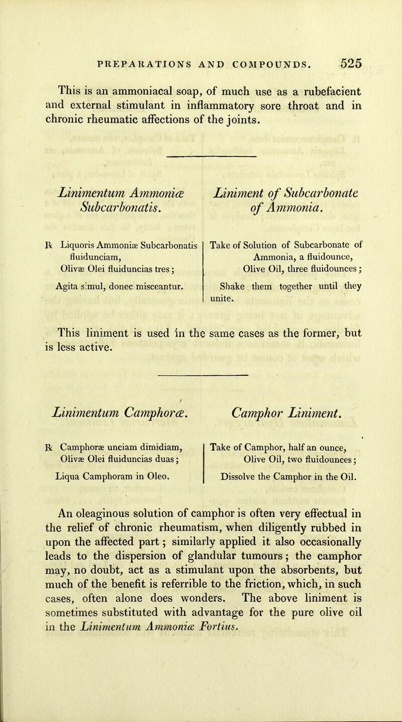 This is an ammoniacal soap, of much use as a rubefacient and external stimulant in inflammatory sore throat and in chronic rheumatic affections of the joints. Linimentum Ammonite Subcarbonatis. R Liquoris Ammonia: Subcarbonatis fluidunciam, Oliva Olei fluiduncias tres; Agita simul, donee misceantur. Liniment of Subcarbonate of Ammonia. Take of Solution of Subcarbonate of Ammonia, a fluidounce, Olive Oil, three fluidounces; Shake them together until they unite. This liniment is used in the same cases as the former, but is less active. Linimentum Camphor ce. Camphor Liniment. R Camphor® unciam dimidiam, Oliva Olei fluiduncias duas; Liqua Camphoram in Oleo. Take of Camphor, half an ounce, Olive Oil, two fluidounces; Dissolve the Camphor in the Oil. An oleaginous solution of camphor is often very effectual in the relief of chronic rheumatism, when diligently rubbed in upon the affected part; similarly applied it also occasionally leads to the dispersion of glandular tumours; the camphor may, no doubt, act as a stimulant upon the absorbents, but much of the benefit is referrible to the friction, which, in such cases, often alone does wonders. The above liniment is sometimes substituted with advantage for the pure olive oil in the Linimentum Ammonite Fortius.