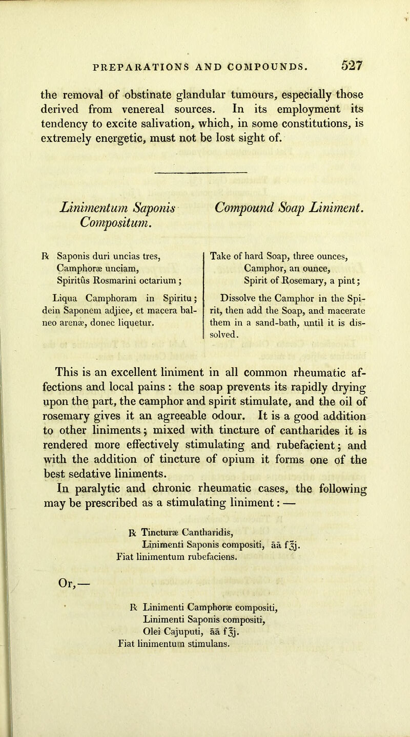 the removal of obstinate glandular tumours, especially those derived from venereal sources. In its employment its tendency to excite salivation, which, in some constitutions, is extremely energetic, must not be lost sight of. Linimentum Saponis Compositum. R Saponis duri uncias tres, Camphorae unciam, Spiritus Rosmarini octarium; Liqua Camphoram in Spiritu; dein Saponem adjice, et macera bal- neo arenas, donee liquetur. Compound Soap Liniment. Take of hard Soap, three ounces, Camphor, an ounce, Spirit of Rosemary, a pint; Dissolve the Camphor in the Spi- rit, then add the Soap, and macerate them in a sand-bath, until it is dis- solved. This is an excellent liniment in all common rheumatic af- fections and local pains : the soap prevents its rapidly drying upon the part, the camphor and spirit stimulate, and the oil of rosemary gives it an agreeable odour. It is a good addition to other liniments; mixed with tincture of cantharides it is rendered more effectively stimulating and rubefacient; and with the addition of tincture of opium it forms one of the best sedative liniments. In paralytic and chronic rheumatic cases, the following may be prescribed as a stimulating liniment: — R Tincture Cantharidis, Linimenti Saponis compositi, aa fjij. Fiat linimentum rubefaciens. Or,— R Linimenti Camphorae compositi, Linimenti Saponis compositi, Olei Cajuputi, aa f^j. Fiat linimentum stimulans.