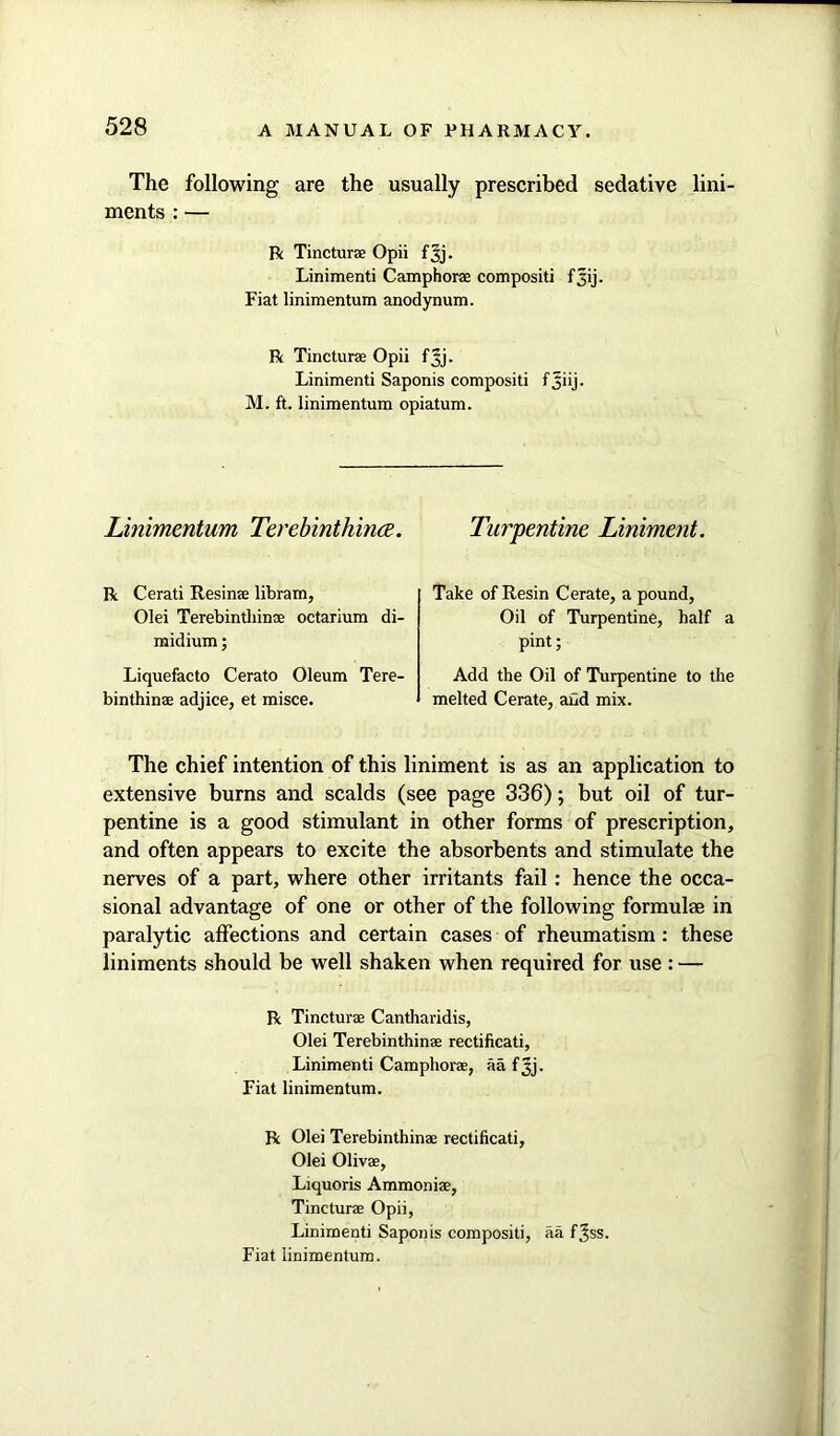 The following are the usually prescribed sedative lini- ments : — R Tincturae Opii f 3j. Linimenti Camphorae compositi f^ij. Fiat linimentum anodynum. R Tincturae Opii fjj. Linimenti Saponis compositi fjiij. M. ft. linimentum opiatum. Linimentum Terebinthince. Turpentine Liniment. R Cerati Resinae libram, Olei Terebinthinae octarium di- midium; Liquefacto Cerato Oleum Tere- binthinae adjice, et misce. Take of Resin Cerate, a pound, Oil of Turpentine, half a pint; Add the Oil of Turpentine to the melted Cerate, and mix. The chief intention of this liniment is as an application to extensive burns and scalds (see page 336); but oil of tur- pentine is a good stimulant in other forms of prescription, and often appears to excite the absorbents and stimulate the nerves of a part, where other irritants fail: hence the occa- sional advantage of one or other of the following formulae in paralytic affections and certain cases of rheumatism : these liniments should be well shaken when required for use : — R Tincturae Cantharidis, Olei Terebinthinae rectificati, Linimenti Camphorae, aa fjj. Fiat linimentum. R Olei Terebinthinae rectificati, Olei Olivae, Liquoris Ammoniae, Tincturae Opii, Linimenti Saponis compositi, aa f^ss. Fiat linimentum.