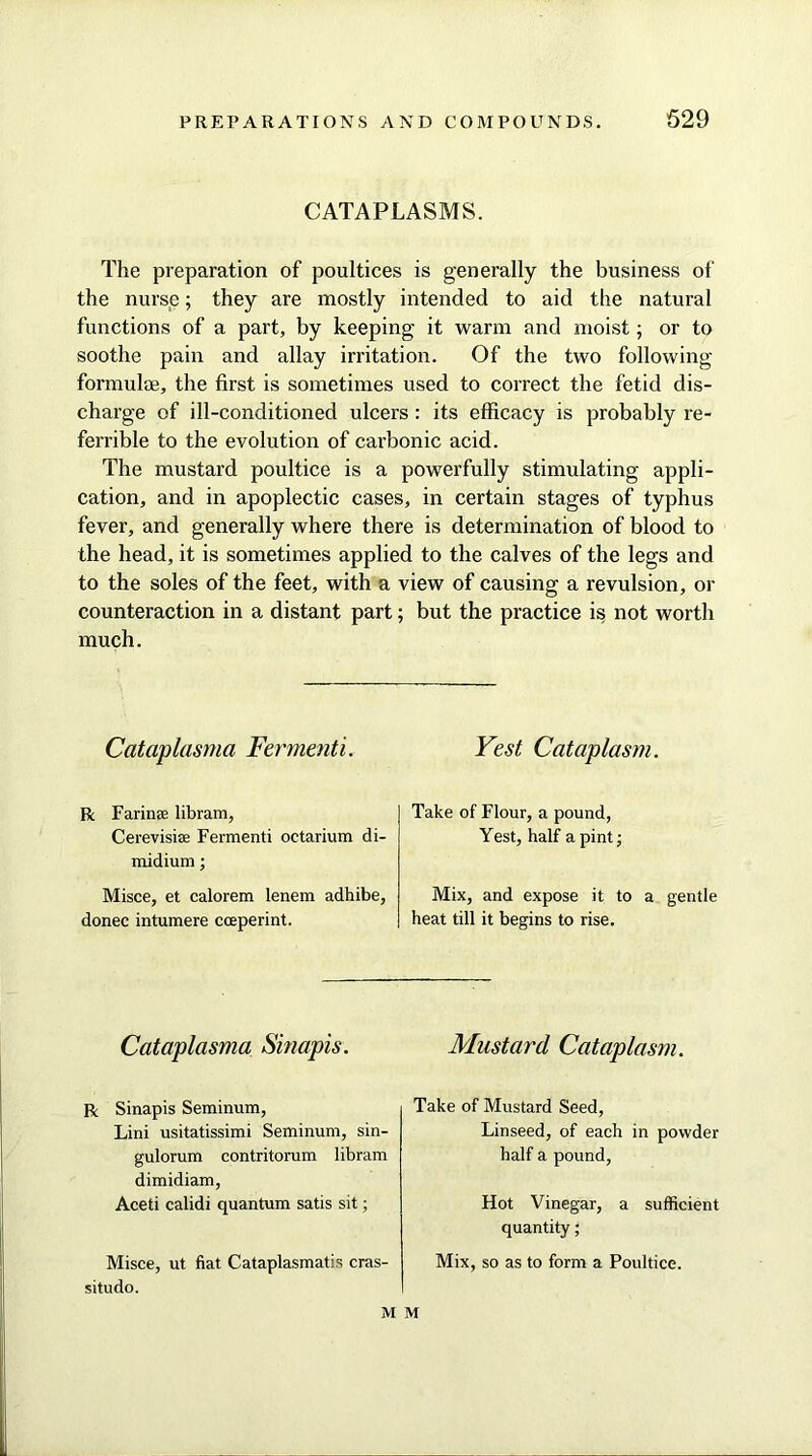 CATAPLASMS. The preparation of poultices is generally the business of the nurse; they are mostly intended to aid the natural functions of a part, by keeping it warm and moist; or to soothe pain and allay irritation. Of the two following formulae, the first is sometimes used to correct the fetid dis- charge of ill-conditioned ulcers: its efficacy is probably re- ferrible to the evolution of carbonic acid. The mustard poultice is a powerfully stimulating appli- cation, and in apoplectic cases, in certain stages of typhus fever, and generally where there is determination of blood to the head, it is sometimes applied to the calves of the legs and to the soles of the feet, with a view of causing a revulsion, or counteraction in a distant part; but the practice is not worth much. Cataplasma Fermenti. R Farime libram, Cerevisiae Fermenti octarium di- midium; Misce, et calorem lenem adhibe, donee intumere coeperint. Vest Cataplasm. Take of Flour, a pound, Yest, half a pint; Mix, and expose it to a gentle heat till it begins to rise. Cataplasma Sinapis. R Sinapis Seminum, Lini usitatissimi Seminum, sin- gulorum contritorum libram dimidiam, Aceti calidi quantum satis sit; Misce, ut fiat Cataplasmatis cras- situdo. Mustard Cataplasm. Take of Mustard Seed, Linseed, of each in powder half a pound. Hot Vinegar, a sufficient quantity; Mix, so as to form a Poultice. M M