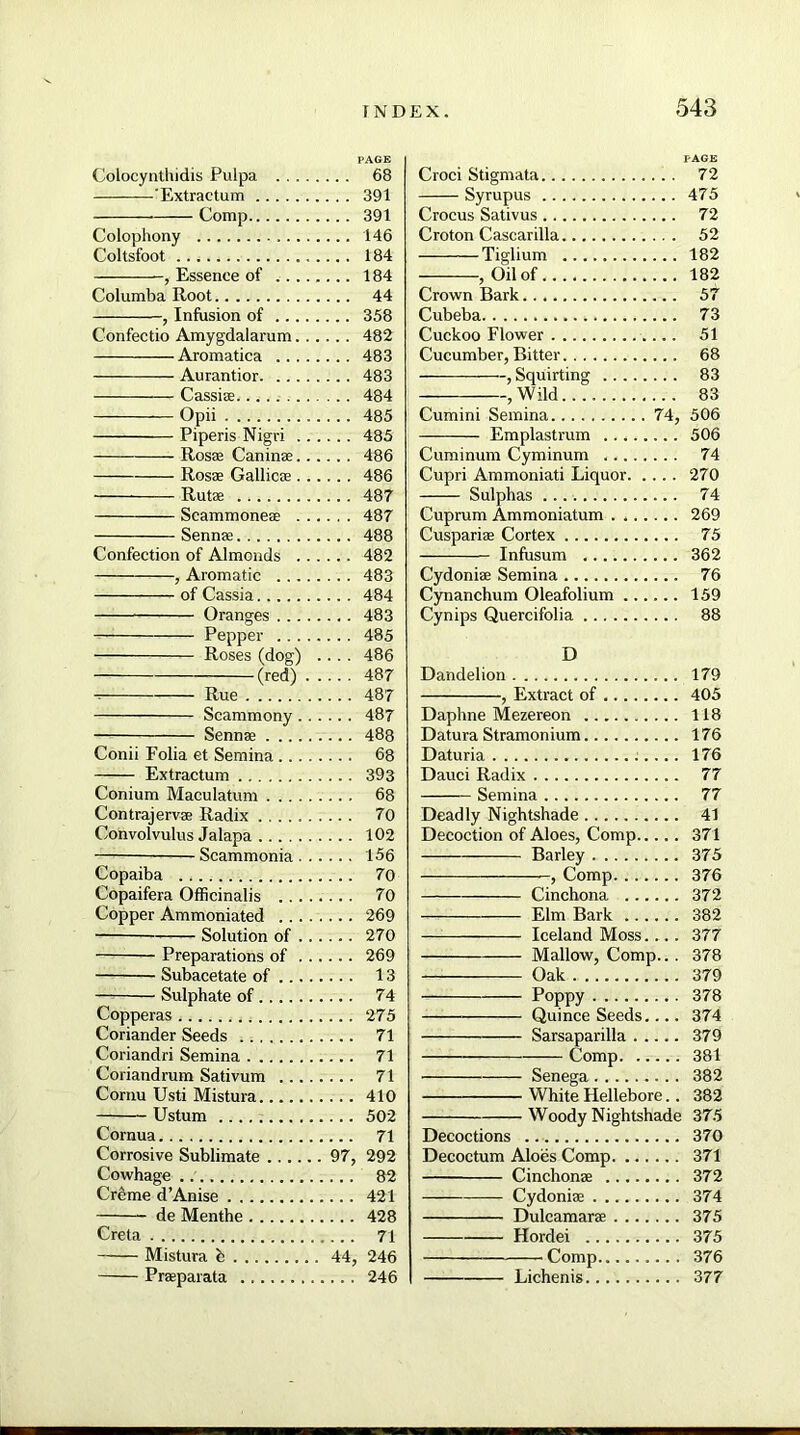 PAGE Colocynthidis Pulpa 68 'Extractum 391 Comp 391 Colophony 146 Coltsfoot 184 , Essence of 184 Columba Root 44 , Infusion of 358 Confectio Amygdalarum 482 Aromatica 483 Aurantior 483 Cassise... 484 Opii 485 Piperis Nigri 485 Rosse Caninae 486 Rosae Gallicae 486 Rutae 487 Scammoneae 487 Sennae 488 Confection of Almonds 482 , Aromatic 483 of Cassia 484 Oranges 483 Pepper 485 Roses (dog) .... 486 (red) 487 Rue 487 Scammony 487 Sennae 488 Conii Folia et Semina 68 Extractum 393 Conium Maculatum 68 Contrajervae Radix 70 Convolvulus Jalapa 102 Scammonia 156 Copaiba 70 Copaifera Officinalis 70 Copper Ammoniated 269 Solution of 270 Preparations of 269 Subacetate of 13 Sulphate of 74 Copperas 275 Coriander Seeds 71 Coriandri Semina 71 Coriandrum Sativum 71 Cornu Usti Mistura 410 Ustum 502 Cornua 71 Corrosive Sublimate 97, 292 Cowhage 82 Creme d’Anise 421 de Menthe 428 Creta 71 Mistura h 44, 246 Praparata 246 Croci Stigmata 72 Syrupus 475 Crocus Sativus 72 Croton Cascarilla 52 Tiglium 182 , Oil of 182 Crown Bark 57 Cubeba 73 Cuckoo Flower 51 Cucumber, Bitter 68 —— —, Squirting 83 ,Wild 83 Cumini Semina 74, 506 Emplastrum 506 Cuminum Cyminum 74 Cupri Ammoniati Liquor 270 Sulphas 74 Cuprum Ammoniatum . 269 Cuspariae Cortex 75 Infusum 362 Cydoniae Semina 76 Cynanchum Oleafolium 159 Cynips Quercifolia 88 D Dandelion 179 , Extract of 405 Daphne Mezereon 118 Datura Stramonium 176 Daturia 176 Dauci Radix 77 Semina 77 Deadly Nightshade 41 Decoction of Aloes, Comp 371 Barley 375 -, Comp 376 Cinchona 372 Elm Bark 382 Iceland Moss.... 377 Mallow, Comp.. . 378 Oak 379 Poppy 378 Quince Seeds. 374 Sarsaparilla 379 Comp 381 Senega 382 White Hellebore.. 382 Woody Nightshade 375 Decoctions 370 Decoctum Aloes Comp 371 Cinchonse 372 Cydonise 374 Dulcamara 375 Hordei 375 Comp 376 Lichenis 377