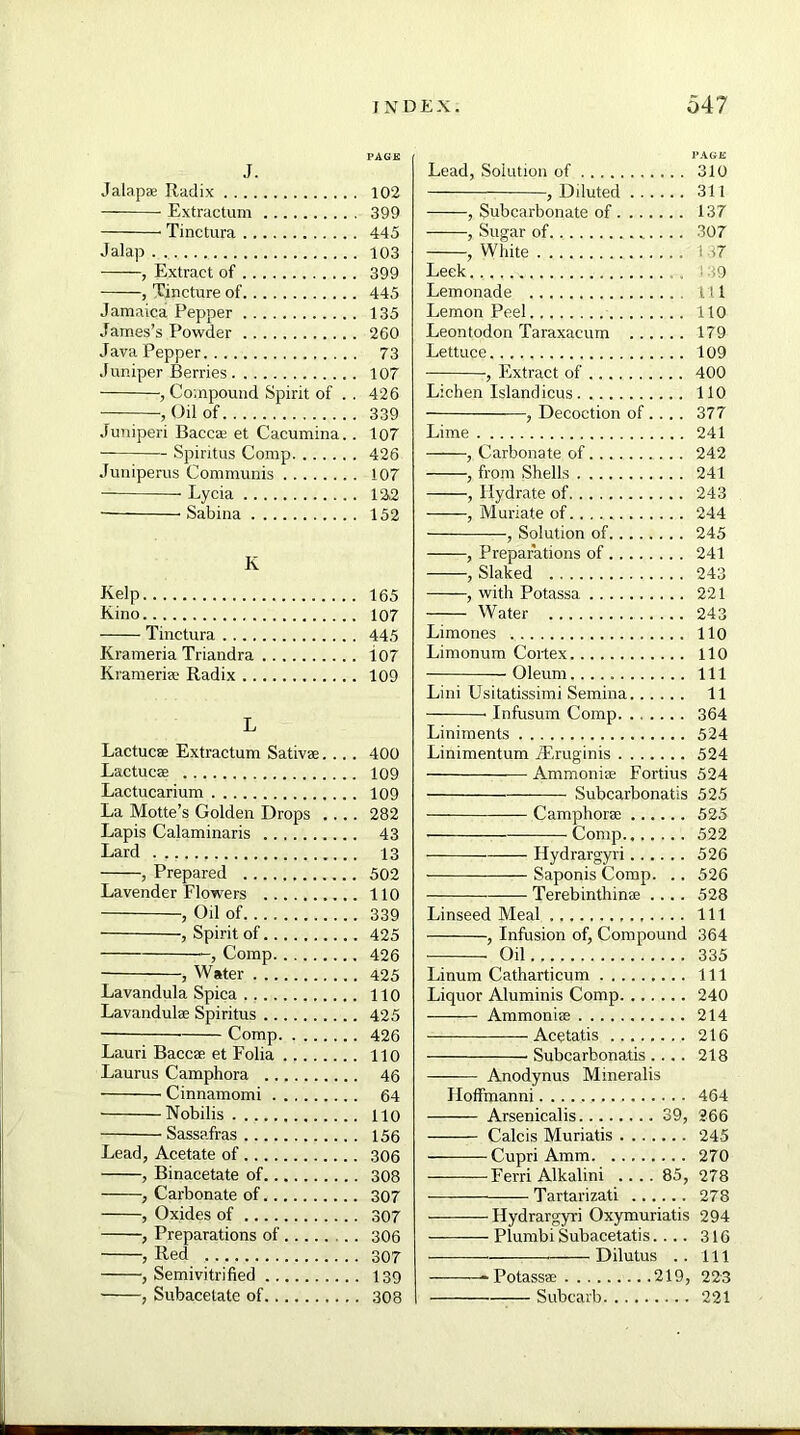 J. Jalap* Radix Extractum Tinctura Jalap . , Extract of , Tincture of Jamaica Pepper James’s Powder Java Pepper Juniper Berries , Compound Spirit of . . , Oil of Juniperi Baccas et Cacumina.. Spiritus Comp Juniperus Communis Lycia Sabina K Kelp Kino Tinctura Krameria Triandra Krameri® Radix L Lactucse Extractum Sativae.... Lactuc® Lactucarium La Motte’s Golden Drops .... Lapis Calaminaris Lard . , , Prepared Lavender Flowers , Oil of -, Spirit of , Comp , Water Lavandula Spica Lavandulae Spiritus ■ Comp Lauri Baccae et Folia Laurus Camphora Cinnamomi Nobilis Sassafras Lead, Acetate of , Binacetate of , Carbonate of , Oxides of , Preparations of .. , Red , Semivitrified , Subacelate of Lead, Solution of 310 , Diluted 311 , Subcarbonate of 137 , Sugar of 307 , White 137 Leek.,., ,~y , ! >9 Lemonade Ill Lemon Peel 110 Leontodon Taraxacum 179 Lettuce 109 , Extract of 400 Lichen Island icus 110 , Decoction of ... . 377 Lime 241 , Carbonate of 242 , from Shells 241 , Hydrate of 243 , Muriate of 244 , Solution of 245 , Preparations of 241 , Slaked 243 , with Potassa 221 Water 243 Limones 110 Limonum Cortex 110 Oleum Ill Lini Usitatissimi Semina 11 Infusum Comp 364 Liniments 524 Linimentum iEruginis 524 Ammonise Fortius 524 Subcarbonatis 525 Camphor* 525 Comp 522 Hydrargyri 526 Saponis Comp. .. 526 Terebinthinae .... 528 Linseed Meal Ill , Infusion of, Compound 364 Oil 335 Linum Catharticum Ill Liquor Aluminis Comp 240 Ammonias 214 Acetatis 216 Subcarbonatis .... 218 Anodynus Mineralis Iloffmanni 464 Arsenicalis 39, 266 Calcis Muriatis 245 Cupri Amm 270 Ferri Alkalini .... 85, 278 Tartarizati 278 Hydrargyri Oxymuriatis 294 Plurnbi Subacetatis.... 316 Dilutus .. Ill -Potass* 219, 223 Subcarb 221 PAGE 102 399 445 103 399 445 135 260 73 107 426 339 107 426 107 122 152 165 107 445 i07 109 400 109 109 282 43 13 502 110 339 425 426 425 110 425 426 110 46 64 110 156 306 308 307 307 306 307 139 308
