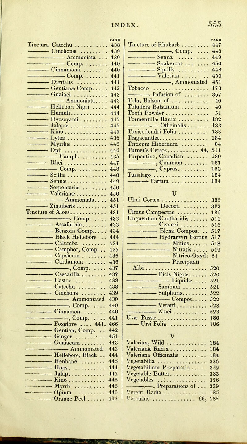 Tinclura Catechu Cinchons Ammoniata ... Comp Cinnamomi Comp Digitalis Gentians Comp Guaiaci Ammoniata.... Hellebori Nigri Humuli Hyoscyami Jalaps Kino Lytts Myrrhs Opii Camph Rhei Comp Scills • — Senns Serpentaris Valerians • Ammoniata.... Zingiberis , Tincture of Aloes , Comp Assafoetida Benzoin Comp Black Hellebore .. Calumba Camphor, Comp... Capsicum Cardamom , Comp Cascarilla Castor Catechu Cinchona Ammoniated , Comp Cinnamon , Comp Foxglove .... 441, Gentian, Comp. .. — Ginger -... Guaiacum ——— Ammoniated Hellebore, Black .. Henbane Hops Jalap Kino Myrrh v .... — Opium *— Orange Peel PACK Tincture of Rhubarb 447 ■ , Comp 448 Senna 449 Snakeroot 450 Squills 448 Valerian 460 , Ammoniated 451 Tobacco 178 — •, Infusion of 367 Tolu, Balsam of 40 Toluifera Balsamum 40 Tooth Powder 51 Tormentills Radix 182 —-— Officinalis 183 Toxicodendri Folia 183 Tragaeantha 184 Triticum Hibernum 84 Turner’s Cerate 44, 511 Turpentine, Canadian 180 -— , Common 181 , Cyprus 180 Tussilago 184 Farfara 184 U Ulmi Cortex 386 Decoct 382 Ulmus Campestris 186 Unguentum Cantharidis ...... 516 Cetacei 516 Elemi Compos. .. 517 — Hydrargyri Fortius 517 Mitius 518 Nitratis 519 Nitrico-Oxydi 51 Prscipitati Albi 520 Picis Nigrs 520 -— Liquids .... 521 Sambuci 521 Sulphuris 522 • Compos 522 Veratri 523 Zinci 523 Uvs Passs 186 Ursi Folia 186 V Valerian, Wild 184 Valerians Radix 184 Valeriana Officinalis 184 Vegetabilia 326 Vegetabilium Prsparatio 329 Vegetable Butter ;..... 333 Vegetables ..: 326 -i—, Preparations of . .. 329 Veratri Radix 185 Veratrine 66, 185 PAGE 438 439 439 440 440 441 441 442 443 443 444 444 445 445 445 436 446 446 435 447 448 448 449 450 450 451 451 431 432 433 434 444 434 435 436 436 437 437 438 438 439 439 440 440 441 466 442 451 443 443 444 445 444 445 445 446 446 433