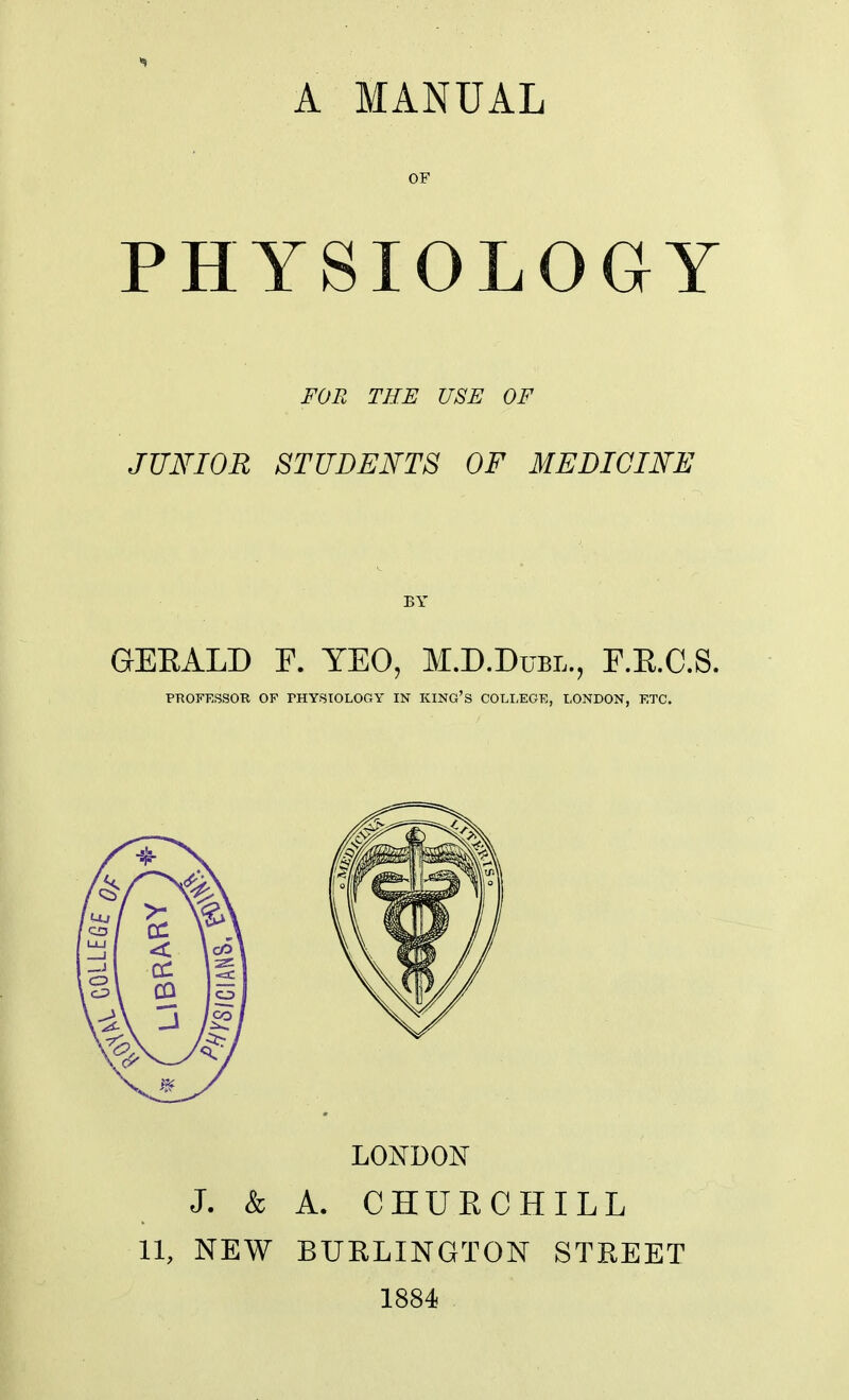 A MANUAL OF PHYSIOLOGY FOR THE USE OF JUNIOR STUDENTS OF MEDICINE BY GERALD F. YEO, M.D.Dubl., F.E.C.S. PROFESSOR OF THYSIOLOGY IN KING'S COLLEGE, LONDON, ETC. LONDON J. & A. CHUECHILL 11, NEW BURLINGTON STREET 1884
