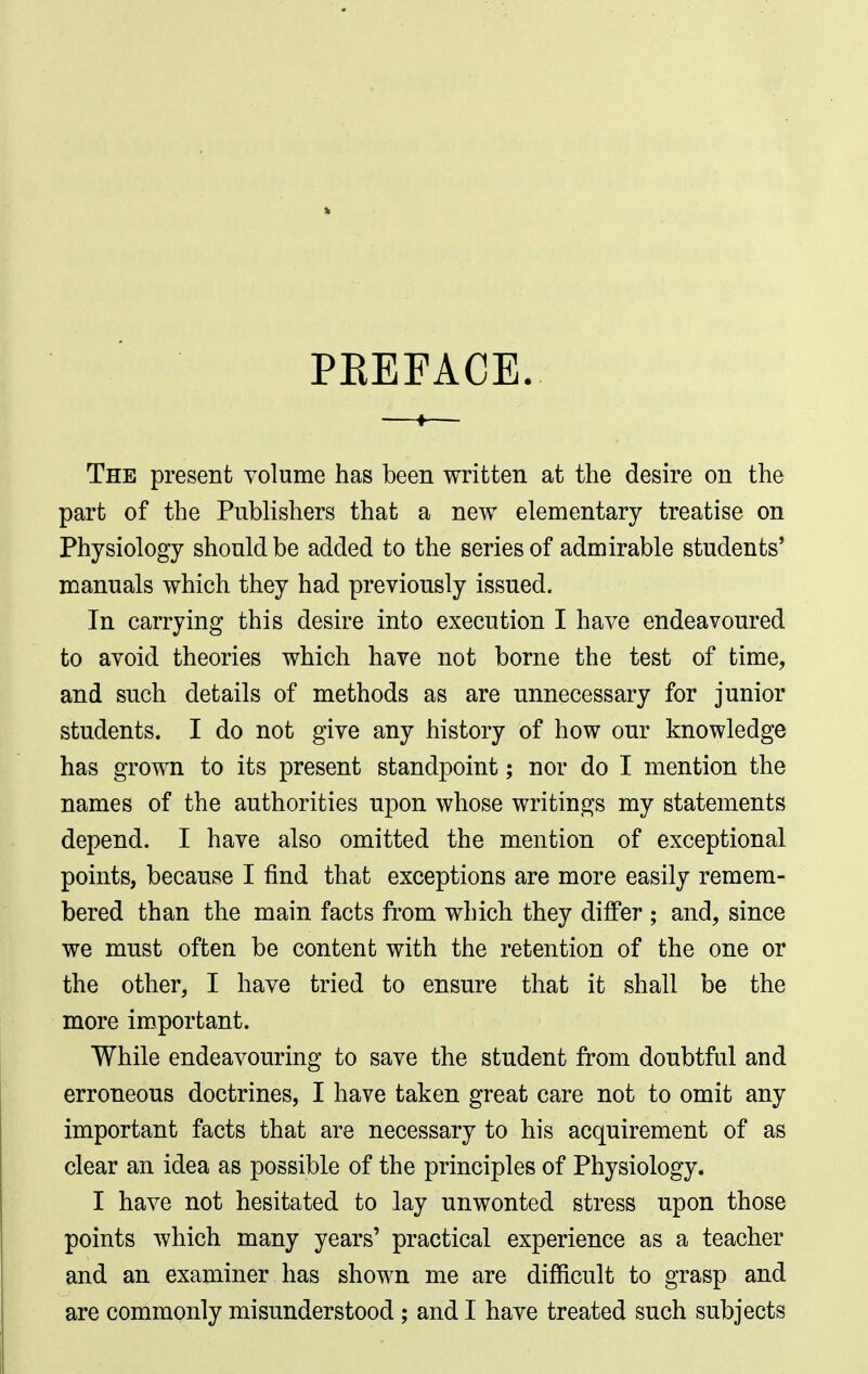 PREFACE. The present volume has been written at the desire on the part of the Pnbhshers that a new elementary treatise on Physiology should be added to the series of admirable students' manuals which they had previously issued. In carrying this desire into execution I have endeavoured to avoid theories which have not borne the test of time, and such details of methods as are unnecessary for junior students. I do not give any history of how our knowledge has grown to its present standpoint; nor do I mention the names of the authorities upon whose writings my statements depend. I have also omitted the mention of exceptional points, because I find that exceptions are more easily remem- bered than the main facts from which they differ ; and, since we must often be content with the retention of the one or the other, I have tried to ensure that it shall be the more important. While endeavouring to save the student from doubtful and erroneous doctrines, I have taken great care not to omit any important facts that are necessary to his acquirement of as clear an idea as possible of the principles of Physiology. I have not hesitated to lay unwonted stress upon those points which many years' practical experience as a teacher and an examiner has shown me are difficult to grasp and are commonly misunderstood; and I have treated such subjects