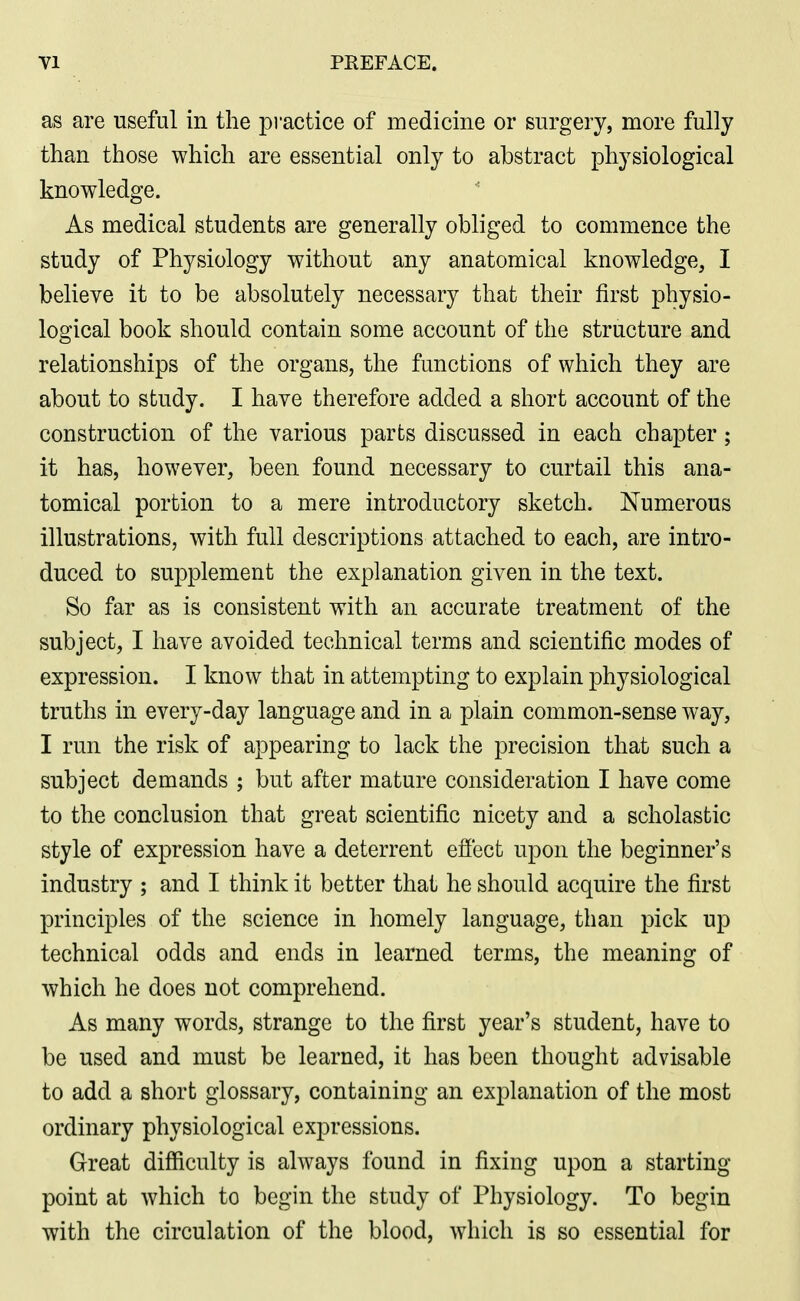as are useful in the practice of medicine or surgery, more fully than those which are essential only to abstract physiological knowledge. As medical students are generally obliged to commence the study of Physiology without any anatomical knowledge, I believe it to be absolutely necessary that their first physio- logical book should contain some account of the structure and relationships of the organs, the functions of which they are about to study. I have therefore added a short account of the construction of the various parts discussed in each chapter; it has, however, been found necessary to curtail this ana- tomical portion to a mere introductory sketch. Numerous illustrations, with full descriptions attached to each, are intro- duced to supplement the explanation given in the text. So far as is consistent with an accurate treatment of the subject, I have avoided technical terms and scientific modes of expression. I know that in attempting to explain physiological truths in every-day language and in a plain common-sense way, I run the risk of appearing to lack the precision that such a subject demands ; but after mature consideration I have come to the conclusion that great scientific nicety and a scholastic style of expression have a deterrent efl'ect upon the beginner's industry ; and I think it better that he should acquire the first principles of the science in homely language, than pick up technical odds and ends in learned terms, the meaning of which he does not comprehend. As many words, strange to the first year's student, have to be used and must be learned, it has been thought advisable to add a short glossary, containing an explanation of the most ordinary physiological expressions. Great difficulty is always found in fixing upon a starting point at which to begin the study of Physiology. To begin with the circulation of the blood, which is so essential for