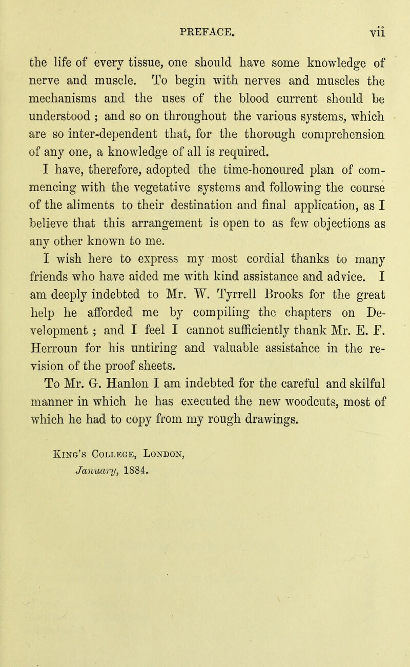 the life of every tissue, one should have some knowledge of nerve and muscle. To begin with nerves and muscles the mechanisms and the uses of the blood current should be understood ; and so on throughout the various systems, which are so inter-dependent that, for the thorough comprehension of any one, a knowledge of all is required. I have, therefore, adopted the time-honoured plan of com- mencing with the vegetative systems and following the course of the aliments to their destination and final application, as I believe that this arrangement is open to as few objections as any other known to me. I wish here to express my most cordial thanks to many friends who have aided me with kind assistance and advice. I am deeply indebted to Mr. W. Tyrrell Brooks for the great help he afforded me by compiling the chapters on De- velopment ; and I feel I cannot sufficiently thank Mr. E. F. Herroun for his untiring and valuable assistance in the re- vision of the proof sheets. To Mr. G. Hanlon I am indebted for the careful and skilful manner in which he has executed the new woodcuts, most of which he had to copy from my rough drawings. King's College, London, January, 1884.