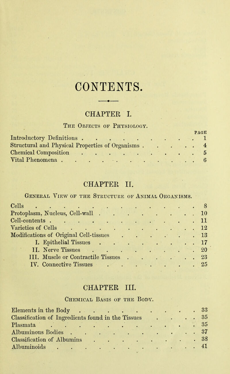 CONTENTS. CHAPTER I. The Objects of Physiology. PAGE Introductory Definitions 1 Structural and Physical Properties of Organisms 4 Chemical Composition ......... 5 Vital Phenomena . . . 6 CHAPTER II. Genekal View of the Structure of Animal Organisms. Cells 8 Protoplasm, Nucleus, Cell-wall 10 Cell-contents 11 Varieties of Cells , , . 12 Modifications of Original Cell-tissues 13 I. Epithelial Tissues 17 II. Nerve Tissues 20 III. Muscle or Contractile Tissues . . . ... 23 IV. Connective Tissues . . . . . . ,25 CHAPTER III. Chemical Basis of the Body. Elements in the Body .33 Classification of Ingredients found in the Tissues . . . . 35 Plasmata ........... 35 Albuminous Bodies . , . . . . . . . . 37 Classification of Albumins 38 Albuminoids 41