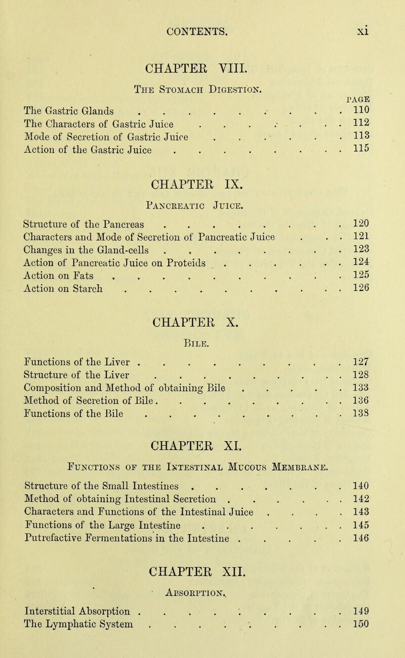 CHAPTER VIIL The Stomach Digestion. PAGE The Gastric Glands . . 110 The Characters of Gastric Juice ........ 112 Mode of Secretion of Gastric Juice 113 Action of the Gastric Juice 115 CHAPTER IX. Pancreatic Juice. Structure of the Pancreas 120 Characters and Mode of Secretion of Pancreatic Juice . . . 121 Changes in the Gland-cells 123 Action of Pancreatic Juice on Proteids . . . . . . 124 Action on Pats 125 Action on Starch 126 CHAPTER X. Bile. Functions of the Liver 127 Structure of the Liver 128 Composition and Method of obtaining Bile . . . . .133 Method of Secretion of Bile 136 Functions of the Bile . 138 CHAPTER XI. Functions of the Intestinal Mucous Membeane. Structure of the Small Intestines 140 Method of obtaining Intestinal Secretion . . . ... 142 Characters and Functions of the Intestinal Juice . . . .143 Functions of the Large Intestine 145 Putrefactive Fermentations in the Intestine . . . . . 146 CHAPTER XII. Aesoeption., Interstitial Absorption . . . , : . . . . 149 The Lymphatic System ......... 150