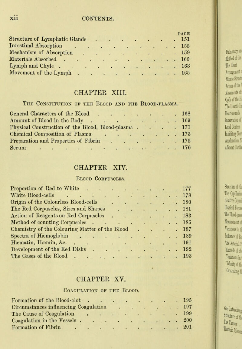PAGE Structure of Lymphatic Glands 151 Intestinal Absorption 155 Mechanism of Absorption 159 Materials Absorbed . ..160 Lymph and Chyle 163 Movement of the Lymph 165 CHAPTER XIIL The Constitution of the Blood and the Blood-plasma. General Characters of the Blood 168 Amount of Blood in the Body . . . . . . . . 169 Physical Construction of the Blood, Blood-plasma .... 171 Chemical Composition of Plasma 173 Preparation and Properties of Fibrin 175 Serum • . . . 176 CHAPTER XIV. Blood Corpuscles. Proportion of Red to White 177 White Blood-cells 178 Origin of the Colourless Blood-cells 180 The Red Corpuscles, Sizes and Shapes 181 Action of Reagents on Red Corpuscles 183 Method of counting Corpuscles 185 Chemistry of the Colouring Matter of the Blood . . . .187 Spectra of Htemoglobin 189 Hfematin, Hcemin, &c 191 Development of the Red Disks 192 The Gases of the Blood . . 193 CHAPTER XV. Coagulation of the Blood. Formation of the Blood-clot 195 Circumstances influencing Coagulation 197 The Cause of Coagulation 199 Coagulation in the Vessels 200 Formation of Fibrin 201