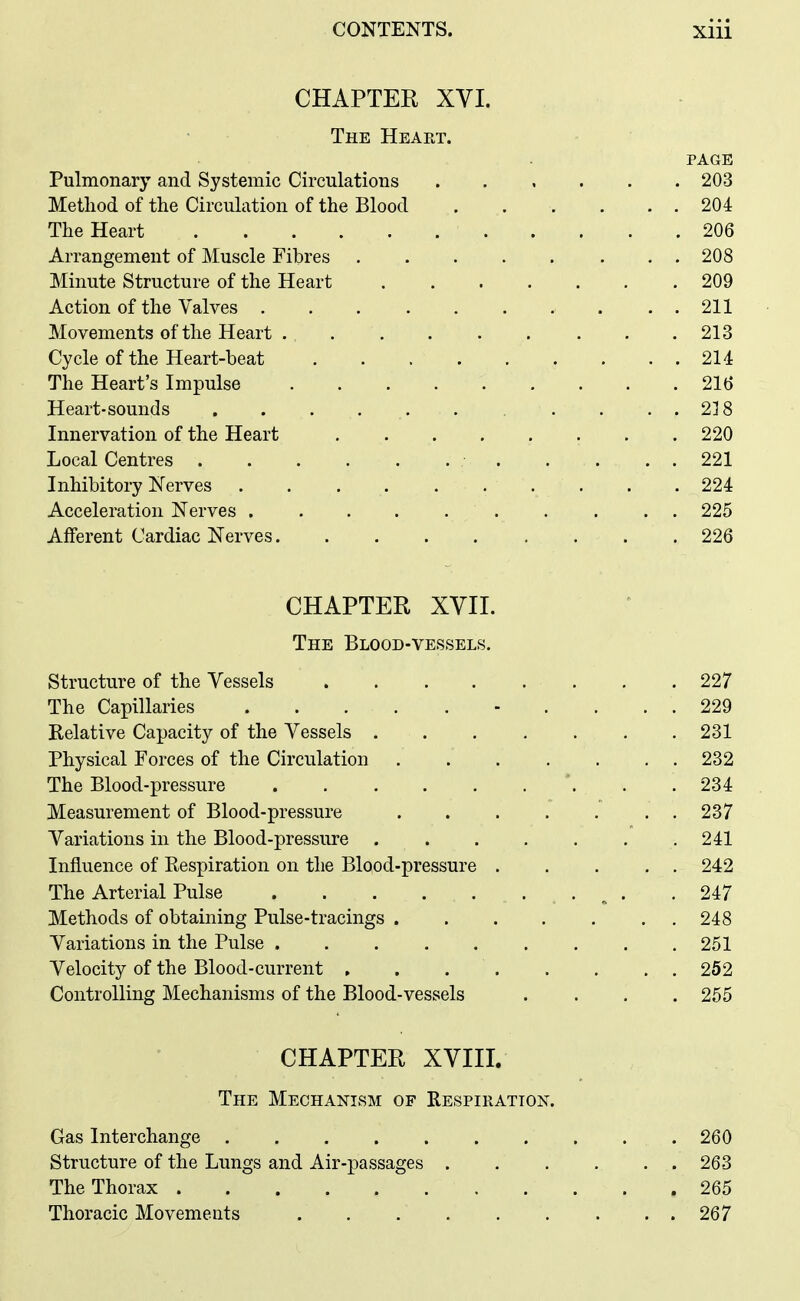 CHAPTER XVI. The Heart. PAGE Pulmonary and Systemic Circulations ...... 203 Method of the Circulation of the Blood ...... 204 The Heart 206 Arrangement of Muscle Fibres 208 Minute Structure of the Heart 209 Action of the Valves . . 211 Movements of the Heart 213 Cycle of the Heart-beat 214 The Heart's Impulse 216 Heart-sounds . . . . . . . . . . 218 Innervation of the Heart 220 Local Centres 221 Inhibitory Nerves . . . . 224 Acceleration Nerves 225 Afferent Cardiac Nerves . 226 CHAPTER XVIL The Blood-vessels. Structure of the Vessels 227 The Capillaries - .... 229 Relative Capacity of the Vessels 231 Physical Forces of the Circulation 232 The Blood-pressure *. . . 234 Measurement of Blood-pressure 237 Variations in the Blood-pressure 241 Influence of Respiration on the Blood-pressure 242 The Arterial Pulse . ^ . .247 Methods of obtaining Pulse-tracings 248 Variations in the Pulse 251 Velocity of the Blood-current , . 252 Controlling Mechanisms of the Blood-vessels .... 255 CHAPTER XVIII. The Mechanism of Respiration. Gas Interchange 260 Structure of the Lungs and Air-passages 263 The Thorax 265 Thoracic Movements 267