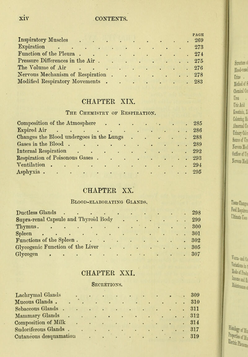 1>AGE Inspiratory Muscles 269 Expiration 273 Function of the Pleura 274 Pressure Differences in the Air 275 The Volume of Air 276 Nervous Mechanism of Respiration 278 Modified Respiratory Movements 283 CHAPTEU XIX. The Chemistry of Respiration-. Composition of the Atmosphere . . . . - . . . 285 Expired Air 286 Changes the Blood undergoes in the Lungs ...... 288 Gases in the Blood 289 Internal Respiration 292 Respiration of Poisonous Gases 293 Ventilation 294 Asphyxia 295 CHAPTER XX. Blood-elaborating Glands. Ductless Glands 298 Supra-renal Capsule and Thyroid Body 299 Thymus 300 Spleen 301 Functions of the Spleen . . 302 Glycogenic Function of the Liver 305 Glycogen ■ . . . . 307 CHAPTER XXI. Secretions. Lachrymal Glands 309 Mucous Glands . . ' 310 Sebaceous Glands 311 Mamm.ary Glands 312 Composition of Milk 314 Sudoriferous Glands 317 Cutaneous desquamation . 319