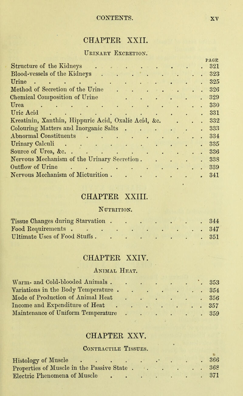 CHAPTER XXII. Urinary Excretion. PAGE Structure of the Kidneys 321 Blood-vessels of the Kidneys . . 323 Urine 325 Method of Secretion of the Urine 326 Chemical Composition of Urine 329 Urea 330 Uric Acid 331 Kreatinin, Xantliin, Hippuric Acid, Oxalic Acid, &c. . . . 332 Colouring Matters and Inorganic Salts 333 Abnormal Constituents 334 Urinary Calculi 335 Source of Urea, &c. . 336 Nervous Mechanism of the Urinary Secretion 338 Outflow of Urine 339 Nervous ]\Iechanism of Micturition 341 CHAPTER XXIII. Nutrition. Tissue Changes during Starvation 344 Food Requirements 347 Ultimate Uses of Food Stutts 351 CHAPTER XXIY. Animal Heat. Warm- and Cold-blooded Animals 353 Variations in the Body Temperature 354 Mode of Production of Animal Heat 856 Income and Expenditure of Heat ....... 357 Maintenance of Uniform Temperature .359 CHAPTER XXV. Contractile Tissues. Histology of Muscle - . . .366 Properties of Muscle in the Passive State . . . . . . 368 Electric Phenomena of Muscle .371
