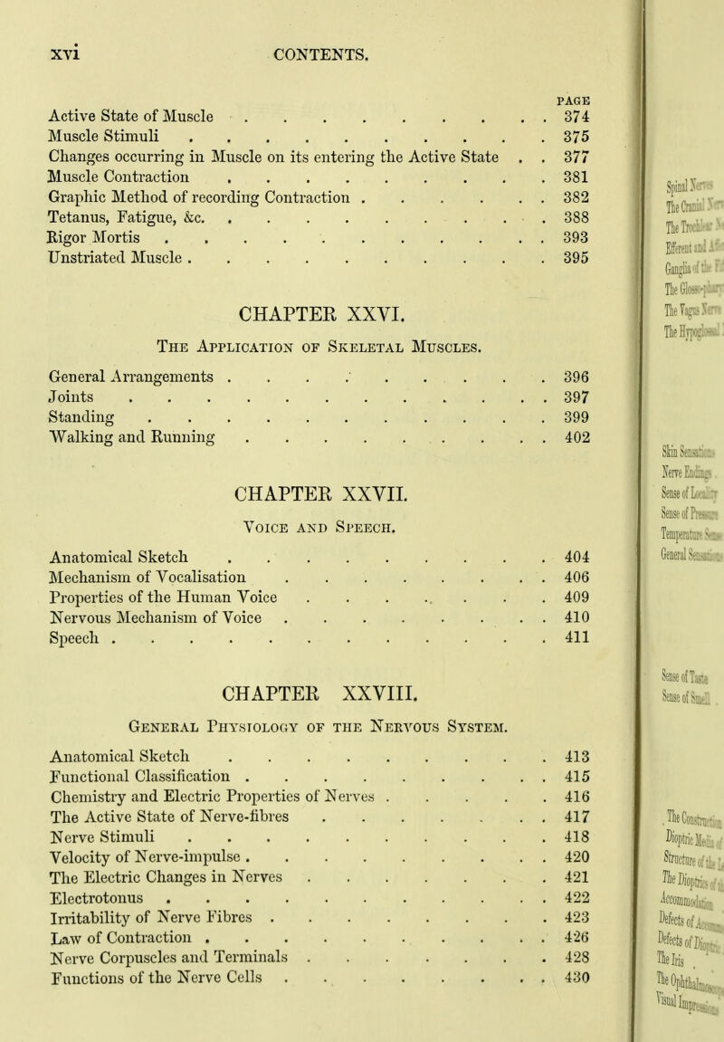 PAGE Active State of Muscle 374 Muscle Stimuli 375 Changes occurring in Muscle on its entering the Active State . . 377 Muscle Contraction 381 Graphic Method of recording Contraction 382 Tetanus, Fatigue, &c .388 Eigor Mortis 393 Unstriated Muscle 395 CHAPTER XXVI. The Application of Skeletal Muscles. General Arrangements Joints Standing Walking and Running 396 397 399 402 TieCra:.: Tlieilv, . CHAPTER XXVII. Voice and Speech. Anatomical Sketch 404 Mechanism of Vocalisation ........ 406 Properties of the Human Voice ........ 409 Nervous Mechanism of Voice . 410 Speech 411 CHAPTER XXVIII. Geneeal Physiology of the Nervous System Anatomical Sketch ..... Functional Classification Chemistry and Electric Properties of Nerves . The Active State of Nerve-fibres Nerve Stimuli Velocity of Nerve-impulse The Electric Changes in Nerves Electrotonus Irritability of Nerve Fibres .... Law of Contraction Nerve Corpuscles and Terminals . Functions of the Nerve Cells .... 413 415 416 417 418 420 421 422 423 426 428 430 Tie Die TieOi,