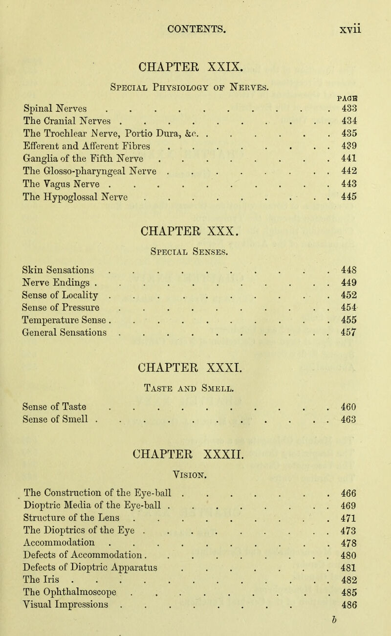 CHAPTER XXIX. Special Physiology of Nerves. PAGE Spinal Nerves 433 The Cranial Nerves 434 The Trochlear Nerve, Portio Dura, kc 435 Efferent and Afferent Fibres 489 Ganglia of the Fifth Nerve . . . . . . . . 441 The Glosso-pharyngeal Nerve 442 The Vagus Nerve 443 The Hypoglossal Nerve . 445 CHAPTER XXX. Special Senses. Skin Sensations 448 Nerve Endings 449 Sense of Locality ... ....... 452 Sense of Pressure .......... 454 Temperature Sense 455 General Sensations 457 CHAPTER XXXI. Taste and Smell. Sense of Taste 460 Sense of Smell 463 CHAPTER XXXII. Vision. The Construction of the Eye-ball . . . . . . .466 Dioptric Media of the Eye-ball 469 Structure of the Lens . . 471 The Dioptrics of the Eye 473 Accommodation 478 Defects of Accommodation , , 480 Defects of Dioptric Apparatus 481 The Iris 482 The Ophthalmoscope . . 485 Visual Impressions 486 h