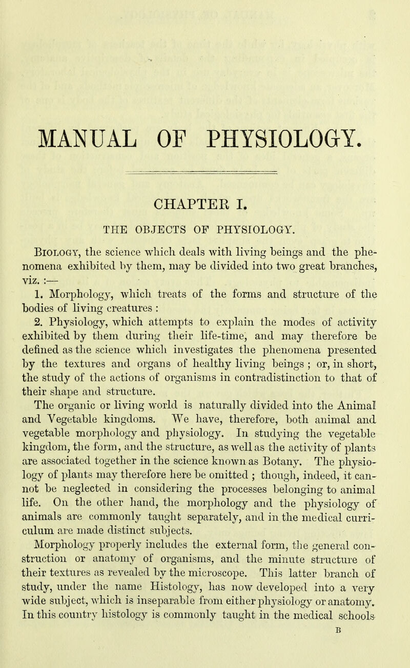 MANUAL OF PHYSIOLOGY CHAPTER I. THE OBJECTS OF PHYSIOLOGY. Biology, the science which deals with living beings and the phe- nomena exhibited by them, may be divided into two great branches, viz. :— 1. Morphology, which treats of the forms and structure of the bodies of living creatures : 2. Physiology, which attempts to explain the modes of activity exhibited by them during their life-time, and may therefore be defined as the science which investigates the phenomena presented by the textures and organs of healthy living beings ; or, in short, the study of the actions of organisms in contradistinction to that of their shape and structure. The organic or living world is naturally divided into the Animal and Vegetable kingdoms. We have, therefore, both animal and vegetable morphology and physiology. In studying the vegetable kingdom, the form, and the structure, as well as the activity of plants are associated together in the science known as Botany. The physio- logy of plants may therefore here be omitted ; though, indeed, it can- not be neglected in considering the processes belonging to animal life. On the other hand, the morphology and the physiology of animals are commonly taught separately, and in the medical curri- culum are made distinct subjects. Morphology properly includes the external form, the general con- struction or anatomy of organisms, and the minute structure of their textures as revealed by the microscope. This latter branch of study, under the name Histology, has now developed into a very wide subj ect, which is inseparable from either physiology or anatomy.. In this country histology is commonly taught in the medical schools
