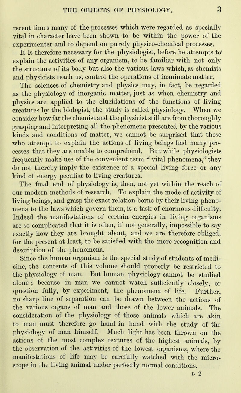 recent times many of the processes wliich were regarded as specially vital in character have been shown to he within the power of the experimenter and to depend on purely physico-chemical processes. It is therefore necessary for the physiologist, before he attempts to' explain the activities of any organism, to be familiar with not only the structure of its body but also the various laws which, as chemists and physicists teach us, control the operations of inanimate matter. The sciences of chemistry and physics may, in fact, be regarded as the physiology of inorganic matter, just as when chemistry and physics are applied to the elucidations of the functions of living creatures by the biologist, the study is called physiology. When we consider how far the chemist and the physicist still are from thoroughly grasping and interpreting all the phenomena presented by the various kinds and conditions of matter, we cannot be surprised that those who attempt to explain the actions of living beings find many pro- cesses that they are unable to comprehend. But while physiologists frequently make use of the convenient term vital phenomena, they do not thereby imply the existence of a special living force or any kind of energy peculiar to living creatures. The final end of physiology is, then, not yet within the reach of our modern methods of research. To explain the mode of activity of living beings, and grasp the exact relation borne by their living pheno- mena to the laws which govern them, is a task of enormous difficulty. Indeed the manifestations of certain energies in living organisms are so complicated that it is often, if not generally, impossible to say exactly how they are brought about, and we are therefore obliged, for the present at least, to be satisfied with the mere recognition and description of the phenomena. Since the human organism is the special study of students of medi- cine, the contents of this volume should properly be restricted to the physiology of man. But human physiology cannot be studied alone ; because in man we cannot watch sufficiently closely, or question fully, by experiment, the phenomena of life. Further, no sharp line of separation can be drawn between the actions of the various organs of man and those of the lower animals. The consideration of the physiology of those animals which are akin to man must therefore go hand in hand with the study of the physiology of man himself. Much light has been thrown on the actions of the most comj^lex textures of the highest animals, by the observation of the activities of the lowest organisms, where the manifestations of life may be carefully watched with the micro- scope in the living animal under perfectly normal conditions. B 2